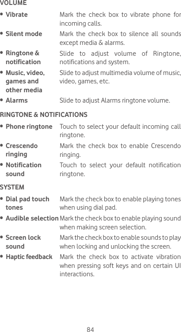 84VOLUME•  Vibrate Mark the check box to vibrate phone for incoming calls.•  Silent mode Mark the check box to silence all sounds except media &amp; alarms.•  Ringtone &amp; notificationSlide to adjust volume of Ringtone, notifications and system.  •  Music, video, games and  other mediaSlide to adjust multimedia volume of music, video, games, etc.•  Alarms Slide to adjust Alarms ringtone volume. RINGTONE &amp; NOTIFICATIONS•  Phone ringtone Touch to select your default incoming call ringtone.•  Crescendo ringingMark the check box to enable Crescendo ringing.•  Notification soundTouch to select your default notification ringtone.SYSTEM •  Dial pad touch tonesMark the check box to enable playing tones when using dial pad.•  Audible selection Mark the check box to enable playing sound when making screen selection.•  Screen lock soundMark the check box to enable sounds to play when locking and unlocking the screen.•  Haptic feedback Mark the check box to activate vibration when pressing soft  keys and  on certain  UI interactions.