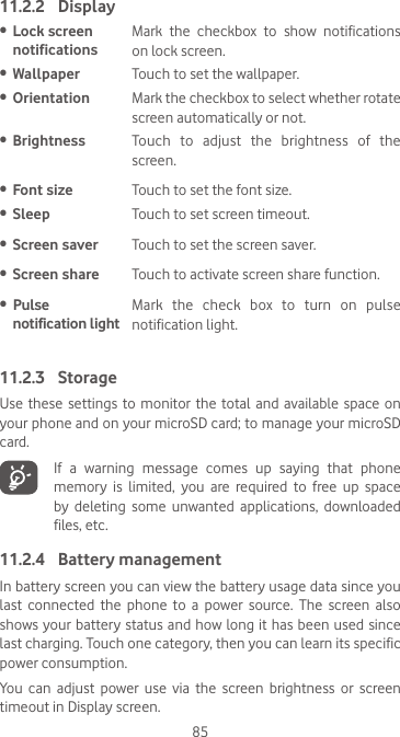 8511.2.2  Display•  Lock screen notificationsMark  the  checkbox  to  show  notifications on lock screen.•  Wallpaper Touch to set the wallpaper.•  Orientation Mark the checkbox to select whether rotate screen automatically or not.•  Brightness Touch to adjust the brightness of the screen.•  Font size Touch to set the font size.•  Sleep Touch to set screen timeout.•  Screen saver Touch to set the screen saver.•  Screen share Touch to activate screen share function.•  Pulse  notification lightMark the check box to turn on pulse notification light.11.2.3  StorageUse these settings to monitor the total and available space on your phone and on your microSD card; to manage your microSD card.   If  a  warning  message  comes  up  saying  that  phone memory  is  limited,  you  are  required  to  free  up  space by  deleting  some  unwanted  applications,  downloaded files, etc.11.2.4  Battery managementIn battery screen you can view the battery usage data since you last  connected  the  phone  to  a  power  source.  The  screen  also shows your battery status and how long it  has  been  used  since last charging. Touch one category, then you can learn its specific power consumption. You  can  adjust  power  use  via  the  screen  brightness  or  screen timeout in Display screen.