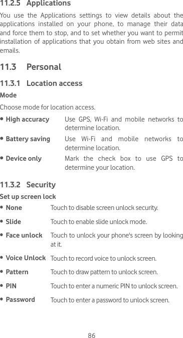 8611.2.5  ApplicationsYou  use  the  Applications  settings  to  view  details  about  the applications installed on your phone, to manage their data and force them to stop, and to set whether you want to permit installation  of  applications  that  you  obtain  from web  sites and emails.11.3  Personal11.3.1  Location accessModeChoose mode for location access.• High accuracy Use  GPS,  Wi-Fi  and  mobile  networks  to determine location.• Battery saving Use  Wi-Fi  and  mobile  networks  to determine location.• Device only Mark the check box to use GPS to determine your location.11.3.2  SecuritySet up screen lock•  None Touch to disable screen unlock security.•  Slide Touch to enable slide unlock mode.•  Face unlock  Touch to unlock your phone&apos;s screen by looking at it.•  Voice Unlock Touch to record voice to unlock screen.•  Pattern Touch to draw pattern to unlock screen.•  PIN Touch to enter a numeric PIN to unlock screen.•  Password Touch to enter a password to unlock screen.