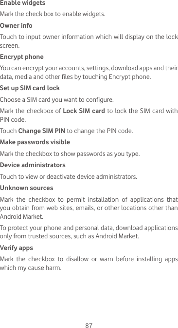 87Enable widgetsMark the check box to enable widgets. Owner infoTouch to input owner information which will display on the lock screen.Encrypt phoneYou can encrypt your accounts, settings, download apps and their data, media and other files by touching Encrypt phone.Set up SIM card lockChoose a SIM card you want to configure.Mark the checkbox of Lock SIM card to lock the SIM card with PIN code.Touch Change SIM PIN to change the PIN code.Make passwords visibleMark the checkbox to show passwords as you type.Device administratorsTouch to view or deactivate device administrators.Unknown sources Mark the checkbox to permit installation of applications that you obtain from web sites, emails, or other locations other than Android Market.To protect your phone and personal data, download applications only from trusted sources, such as Android Market.Verify apps Mark  the  checkbox  to  disallow  or  warn  before  installing  apps which my cause harm.