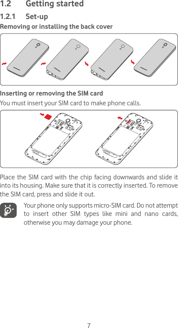 71.2  Getting started1.2.1  Set-upRemoving or installing the back coverInserting or removing the SIM cardYou must insert your SIM card to make phone calls. Place the  SIM  card with  the  chip facing  downwards  and  slide it into its housing. Make sure that it is correctly inserted. To remove the SIM card, press and slide it out.   Your phone only supports micro-SIM card. Do not attempt to insert other SIM types like mini and nano cards, otherwise you may damage your phone.