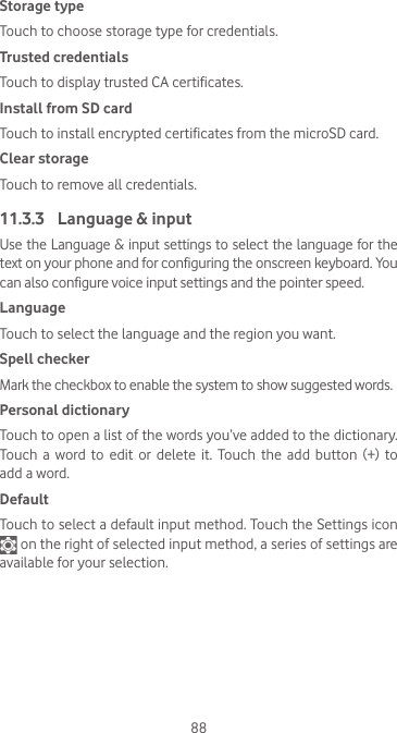 88Storage typeTouch to choose storage type for credentials.Trusted credentialsTouch to display trusted CA certificates.Install from SD card Touch to install encrypted certificates from the microSD card.Clear storageTouch to remove all credentials.11.3.3  Language &amp; inputUse the Language &amp; input settings to select the language for the text on your phone and for configuring the onscreen keyboard. You can also configure voice input settings and the pointer speed.LanguageTouch to select the language and the region you want.Spell checkerMark the checkbox to enable the system to show suggested words.Personal dictionaryTouch to open a list of the words you’ve added to the dictionary. Touch  a  word to  edit or  delete  it. Touch  the  add  button  (+)  to add a word.DefaultTouch to select a default input method. Touch the Settings icon  on the right of selected input method, a series of settings are available for your selection. 