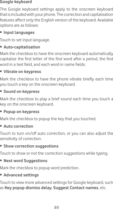 89Google keyboardThe Google keyboard settings apply to the onscreen keyboard that is included with your phone. The correction and capitalisation features affect only the English version of the keyboard. Available options are as follows:•  Input languagesTouch to set input language.•  Auto-capitalisationMark the checkbox to have the onscreen keyboard automatically capitalise the first letter of the  first word after a  period, the first word in a text field, and each word in name fields.•  Vibrate on keypressMark the checkbox to have the phone vibrate briefly each time you touch a key on the onscreen keyboard.•  Sound on keypressMark the checkbox to play a brief sound each time you touch a key on the onscreen keyboard.•  Popup on keypressMark the checkbox to popup the key that you touched.•  Auto correctionTouch to turn on/off auto correction, or you can also adjust the sensitivity of correction.•  Show correction suggestionsTouch to show or not the correction suggestions while typing.•  Next word SuggestionsMark the checkbox to popup word prediction.•  Advanced settingsTouch to view more advanced settings for Google keyboard, such as Key popup dismiss delay, Suggest Contact names, etc.