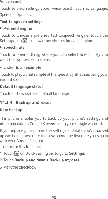 90Voice searchTouch  to  view  settings  about  voice  search,  such  as  Language, Speech output, etc.Text-to-speech settings•  Prefered engineTouch to choose a preferred text-to-speech engine, touch the Settings icon   to show more choices for each engine.•  Speech rateTouch to  open  a  dialog  where you  can  select  how  quickly  you want the synthesiser to speak.•  Listen to an exampleTouch to play a brief sample of the speech synthesiser, using your current settings.Default language statusTouch to show status of default language.11.3.4  Backup and resetData backupThis phone enables you to back up your phone’s settings and other app data to Google Servers, using your Google Account. If you replace your phone, the settings and data you’ve backed up can be restored onto the new phone the first time you sign in with your Google Account. To activate this function:1 Touch   on Quick setting bar to go to Settings.2 Touch Backup and reset &gt; Back up my data.3 Mark the checkbox.