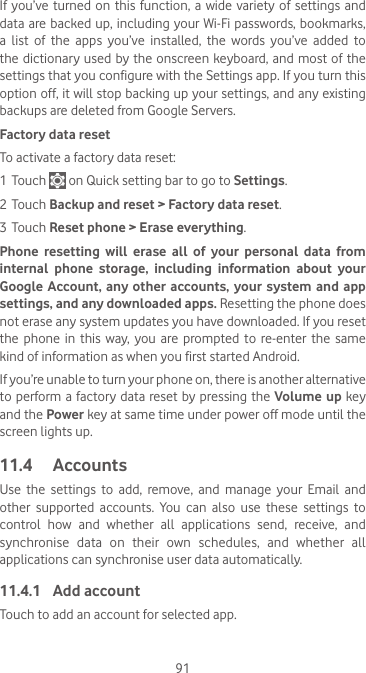 91If you’ve turned on  this  function, a wide  variety of settings and data are backed up, including your Wi-Fi passwords, bookmarks, a  list  of  the  apps  you’ve  installed,  the  words  you’ve  added  to the dictionary used by the onscreen keyboard, and most of the settings that you configure with the Settings app. If you turn this option off, it will stop backing up your settings, and any existing backups are deleted from Google Servers.Factory data resetTo activate a factory data reset:1 Touch   on Quick setting bar to go to Settings.2 Touch Backup and reset &gt; Factory data reset.3 Touch Reset phone &gt; Erase everything.Phone resetting will erase all of your personal data from internal phone storage, including information about your Google Account, any other accounts, your system and app settings, and any downloaded apps. Resetting the phone does not erase any system updates you have downloaded. If you reset the  phone  in  this way,  you  are  prompted  to  re-enter  the  same kind of information as when you first started Android.If you’re unable to turn your phone on, there is another alternative to perform a factory data reset by pressing the Volume up key and the Power key at same time under power off mode until the screen lights up.11.4  AccountsUse the settings to add, remove, and manage your Email and other supported accounts. You can also use these settings to control  how  and  whether  all  applications  send,  receive,  and synchronise  data  on  their  own  schedules,  and  whether  all applications can synchronise user data automatically.11.4.1  Add accountTouch to add an account for selected app. 