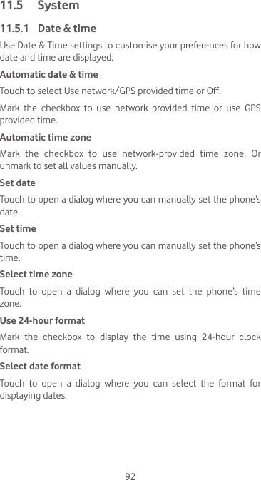 9211.5  System11.5.1  Date &amp; timeUse Date &amp; Time settings to customise your preferences for how date and time are displayed.Automatic date &amp; timeTouch to select Use network/GPS provided time or Off.Mark  the  checkbox  to  use  network  provided  time  or  use  GPS provided time.Automatic time zoneMark  the  checkbox  to  use  network-provided  time  zone.  Or unmark to set all values manually.Set date Touch to open a dialog where you can manually set the phone’s date.Set timeTouch to open a dialog where you can manually set the phone’s time.Select time zone Touch  to  open  a  dialog  where  you  can  set  the  phone’s  time zone.Use 24-hour format Mark the checkbox to display the time using 24-hour clock format.Select date format Touch  to  open  a  dialog  where  you  can  select  the  format  for displaying dates.