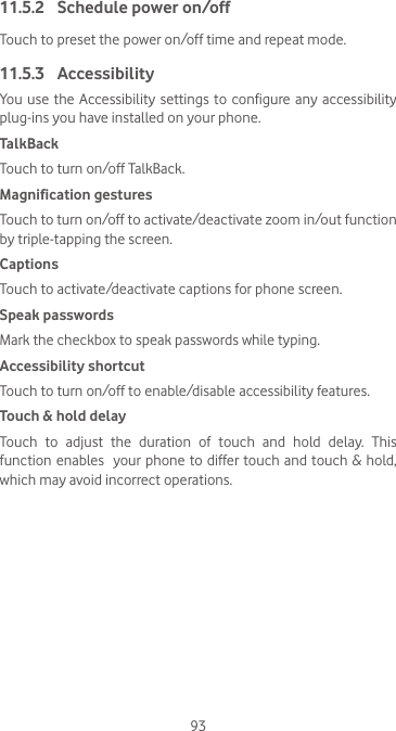 9311.5.2  Schedule power on/offTouch to preset the power on/off time and repeat mode. 11.5.3  AccessibilityYou use the Accessibility settings to configure any accessibility plug-ins you have installed on your phone.TalkBackTouch to turn on/off TalkBack.Magnification gesturesTouch to turn on/off to activate/deactivate zoom in/out function by triple-tapping the screen.CaptionsTouch to activate/deactivate captions for phone screen.Speak passwordsMark the checkbox to speak passwords while typing.Accessibility shortcutTouch to turn on/off to enable/disable accessibility features.Touch &amp; hold delayTouch to adjust the duration of touch and hold delay. This function enables  your phone to differ touch and touch &amp; hold, which may avoid incorrect operations.