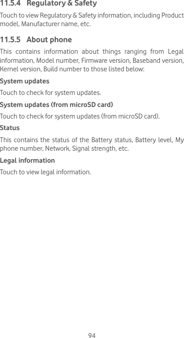 9411.5.4  Regulatory &amp; Safety Touch to view Regulatory &amp; Safety information, including Product model, Manufacturer name, etc. 11.5.5  About phoneThis contains information about things ranging from Legal information, Model number, Firmware version, Baseband version, Kernel version, Build number to those listed below:System updatesTouch to check for system updates.System updates (from microSD card)Touch to check for system updates (from microSD card).Status This contains the status of the Battery status, Battery level, My phone number, Network, Signal strength, etc.Legal informationTouch to view legal information.