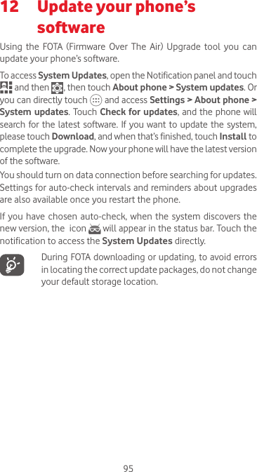 9512   Update your phone’s softwareUsing  the  FOTA  (Firmware Over  The  Air)  Upgrade  tool  you  can update your phone’s software.To access System Updates, open the Notification panel and touch  and then   , then touch About phone &gt; System updates. Or you can directly touch   and access Settings &gt; About phone &gt; System updates. Touch Check for updates, and the phone will search for the latest software. If you want  to update the system, please touch Download, and when that’s finished, touch Install to complete the upgrade. Now your phone will have the latest version of the software.You should turn on data connection before searching for updates. Settings for auto-check intervals and reminders about upgrades are also available once you restart the phone.If you have chosen  auto-check,  when the system discovers the new version, the  icon   will appear in the status bar. Touch the notification to access the System Updates directly.   During FOTA downloading or updating, to avoid errors in locating the correct update packages, do not change your default storage location.