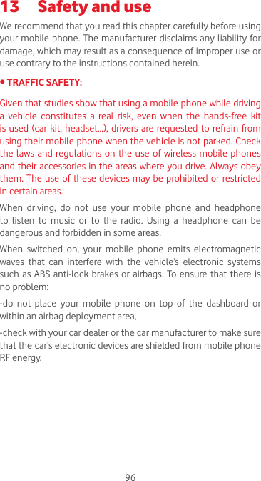 9613  Safety and use We recommend that you read this chapter carefully before using your mobile phone. The manufacturer disclaims any liability for damage, which may result as a consequence of improper use or use contrary to the instructions contained herein.•TRAFFICSAFETY:Given that studies show that using a mobile phone while driving a  vehicle  constitutes  a  real  risk,  even  when  the  hands-free  kit is used  (car  kit, headset...), drivers are requested to refrain from using their mobile phone when the vehicle is not parked. Check the laws  and  regulations on the  use of wireless mobile phones and their accessories in the areas where you drive. Always obey them. The use of these devices may be prohibited or restricted in certain areas.When driving, do not use your mobile phone and headphone to listen to music or to the radio. Using a headphone can be dangerous and forbidden in some areas.When  switched  on,  your  mobile  phone  emits  electromagnetic waves  that  can  interfere  with  the  vehicle’s  electronic  systems such as ABS anti-lock brakes or airbags. To ensure that there is no problem:-do not place your mobile phone on top of the dashboard or within an airbag deployment area,-check with your car dealer or the car manufacturer to make sure that the car’s electronic devices are shielded from mobile phone RF energy.