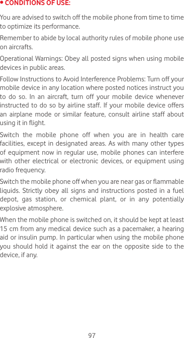 97•CONDITIONSOFUSE:You are advised to switch off the mobile phone from time to time to optimize its performance.Remember to abide by local authority rules of mobile phone use on aircrafts.Operational Warnings: Obey all posted signs when using mobile devices in public areas. Follow Instructions to Avoid Interference Problems: Turn off your mobile device in any location where posted notices instruct you to  do  so.  In  an  aircraft,  turn  off  your  mobile  device  whenever instructed to do so by airline staff. If your mobile device offers an airplane mode or similar feature, consult airline staff about using it in flight.Switch  the  mobile  phone  off  when  you  are  in  health  care facilities, except in  designated areas.  As  with  many  other types of  equipment  now  in  regular use,  mobile  phones  can  interfere with  other  electrical  or  electronic  devices,  or  equipment  using radio frequency.Switch the mobile phone off when you are near gas or flammable liquids.  Strictly  obey  all  signs  and  instructions  posted  in  a fuel depot, gas station, or chemical plant, or in any potentially explosive atmosphere.When the mobile phone is switched on, it should be kept at least 15 cm from any medical device such as a pacemaker, a hearing aid or insulin pump. In particular when using the mobile phone you should hold it against the ear on the opposite side to the device, if any. 