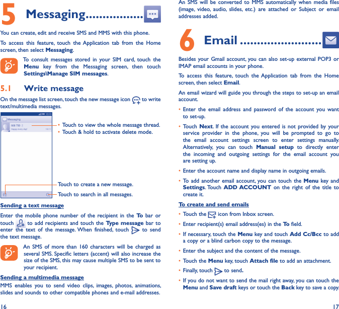 16 175 Messaging �����������������You can create, edit and receive SMS and MMS with this phone.To  access  this  feature,  touch  the Application  tab  from  the  Home screen, then select Messaging.To  consult  messages  stored  in  your  SIM  card,  touch  the Menu  key  from  the  Messaging  screen,  then  touch Settings\Manage SIM messages.5�1  Write messageOn the message list screen, touch the new message icon   to write text/multimedia messages.Touch to create a new message.Touch to search in all messages.• Touch to view the whole message thread.• Touch &amp; hold to activate delete mode. Sending a text messageEnter  the mobile phone  number  of  the  recipient in the  To  bar  or touch   to  add recipients and touch  the Type  message bar  to enter  the  text  of  the  message. When  finished,  touch   to  send the text message. An  SMS  of  more  than  160  characters will  be charged  as several SMS. Specific letters (accent) will also increase the size of the SMS, this may cause multiple SMS to be sent to your recipient.Sending a multimedia messageMMS  enables  you  to  send  video  clips,  images,  photos,  animations, slides and sounds to other compatible phones and e-mail addresses. An  SMS  will  be  converted  to  MMS automatically  when  media files (image,  video,  audio,  slides,  etc.)  are  attached  or  Subject  or  email addresses added.6  Email ������������������������Besides your Gmail account, you can also  set-up external POP3  or IMAP email accounts in your phone.To  access  this  feature,  touch  the Application  tab  from  the  Home screen, then select Email.An email wizard will guide you through the steps to set-up an email account.• Enter  the  email  address  and  password  of  the  account  you  want to set-up.• Touch Next. If the  account  you entered is not  provided by your service  provider  in  the  phone,  you  will  be  prompted  to  go  to the  email  account  settings  screen  to  enter  settings  manually. Alternatively,  you  can  touch  Manual  setup  to  directly  enter the  incoming  and  outgoing  settings  for  the  email  account  you are setting up.• Enter the account name and display name in outgoing emails.• To add  another email  account,  you can touch  the Menu  key and Settings. Touch  ADD ACCOUNT  on  the  right  of the  title to create it.To create and send emails• Touch the   icon from Inbox screen.• Enter recipient(s) email address(es) in the To field.• If necessary, touch the Menu key and touch Add Cc/Bcc to add a copy or a blind carbon copy to the message.• Enter the subject and the content of the message.• Touch the Menu key, touch Attach file to add an attachment.• Finally, touch   to send�• If you do not want to send the mail right away, you can touch the Menu and Save draft keys or touch the Back key to save a copy. 