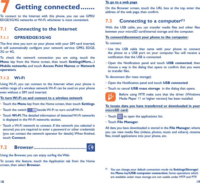 18 197 Getting connected �������To  connect  to  the  Internet  with  this  phone,  you  can  use  GPRS/EDGE/3G/4G networks or Wi-Fi, whichever is most convenient.7�1  Connecting to the Internet7�1�1  GPRS/EDGE/3G/4GThe first time you turn on your phone with your SIM card inserted, it  will  automatically  configure  your  network  service:  GPRS,  EDGE, 3G or 4G. To  check  the  network  connection  you  are  using,  touch  the Menu  key  from  the  Home  screen,  then  touch  Settings\More���\Mobile networks, and touch Access Point Names or Network operators.7�1�2  Wi-FiUsing Wi-Fi,  you  can  connect to  the Internet  when your  phone  is within range of a wireless network. Wi-Fi can be used on your phone even without a SIM card inserted.To turn Wi-Fi on and connect to a wireless network• Touch the Menu key from the Home screen, then touch Settings.• Touch the switch   beside Wi-Fi to turn on/off Wi-Fi.• Touch Wi-Fi. The detailed information of detected Wi-Fi networks is displayed in the Wi-Fi networks section.• Touch a Wi-Fi network to connect. If the network you selected is secured, you are required to enter a password or other credentials (you can contact the network operator for details). When finished, touch Connect.7�2  Browser ���������������������������������������Using the Browser, you can enjoy surfing the Web.To  access  this  feature,  touch  the Application  tab  from  the  Home screen, then select Browser.To go to a web pageOn  the  Browser screen,  touch the  URL  box  at  the  top,  enter  the address of the web page, then confirm. 7�3  Connecting to a computer(1)With  the  USB  cable,  you  can  transfer  media  files  and  other  files between your microSD card/internal storage and the computer. To connect/disconnect your phone to the computer:To connect:• Use  the  USB  cable  that  came  with  your  phone  to  connect the  phone  to  a  USB  port  on  your  computer. You  will  receive  a notification that the USB is connected.• Open  the  Notification  panel  and  touch  USB  connected,  then choose a  way in  the  dialog  that  opens to  confirm  that  you want to transfer files.To disconnect (for mass storage):• Open the Notification panel and touch USB connected.• Touch to cancel USB mass storage  in the dialog that opens.Before  using  MTP,  make  sure  that  the  driver  (Windows Media Player 11 or higher version) has been installed.To locate data you have transferred or downloaded in your microSD card:• Touch   to open the applications list.• Touch File Manager.All data you have downloaded is stored in the File Manager, where you can view media files (videos, photos, music and others), rename files, install applications into your phone, etc.(1)  You can change your default connection mode via Settings\Storage\the Menu key\USB computer connection. Some operations which are available under mass storage are not usable under MTP and PTP.