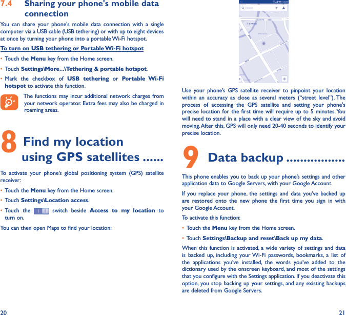 20 217�4  Sharing your phone&apos;s mobile data connectionYou  can  share  your  phone&apos;s  mobile  data  connection  with  a  single computer via a USB cable (USB tethering) or with up to eight devices at once by turning your phone into a portable Wi-Fi hotspot.To turn on USB tethering or Portable Wi-Fi hotspot• Touch the Menu key from the Home screen.• Touch Settings\More���\Tethering &amp; portable hotspot.• Mark  the  checkbox  of  USB  tethering  or  Portable  Wi-Fi hotspot to activate this function. The functions may incur additional network charges from your network operator. Extra fees may also be charged in roaming areas. 8 Find my location        using GPS satellites ������To  activate  your  phone’s  global  positioning  system  (GPS)  satellite receiver:• Touch the Menu key from the Home screen.• Touch Settings\Location access.• Touch  the   switch beside  Access  to  my  location  to turn on.You can then open Maps to find your location:Use  your  phone’s  GPS  satellite  receiver  to  pinpoint  your  location within  an  accuracy  as  close  as  several  meters  (“street  level”). The process  of  accessing  the  GPS  satellite  and  setting  your  phone&apos;s precise location for the  first time  will require up to  5 minutes. You will need to stand in a place with a clear view of the sky and avoid moving. After this, GPS will only need 20-40 seconds to identify your precise location.9 Data backup �����������������This phone enables you to back up your phone’s settings and other application data to Google Servers, with your Google Account. If  you  replace your  phone,  the settings  and  data you’ve backed  up are  restored  onto  the  new  phone  the  first  time  you  sign  in  with your Google Account. To activate this function:• Touch the Menu key from the Home screen.• Touch Settings\Backup and reset\Back up my data.When this  function is  activated,  a wide  variety of  settings and  data is  backed  up,  including  your Wi-Fi  passwords,  bookmarks,  a  list  of the  applications  you’ve  installed,  the  words  you’ve  added  to  the dictionary used by the onscreen keyboard, and most of the settings that you configure with the Settings application. If you deactivate this option, you stop  backing up  your settings, and  any existing backups are deleted from Google Servers.