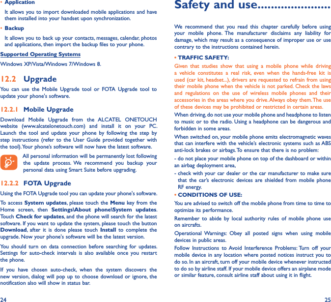 24 25• Application It allows you to import downloaded mobile applications and have them installed into your handset upon synchronization.• BackupIt allows you to back up your contacts, messages, calendar, photos and applications, then import the backup files to your phone.Supported Operating SystemsWindows XP/Vista/Windows 7/Windows 8.12�2  UpgradeYou  can  use  the  Mobile  Upgrade  tool  or  FOTA  Upgrade  tool  to  update your phone&apos;s software.12�2�1  Mobile UpgradeDownload  Mobile  Upgrade  from  the  ALCATEL  ONETOUCH website  (www.alcatelonetouch.com)  and  install  it  on  your  PC. Launch  the  tool  and  update  your  phone  by  following  the  step  by step  instructions  (refer to  the  User  Guide  provided together  with the tool). Your phone’s software will now have the latest software. All personal information will be permanently lost following the  update  process.  We  recommend  you  backup  your personal data using Smart Suite before upgrading.12�2�2  FOTA UpgradeUsing the FOTA Upgrade tool you can update your phone&apos;s software.To access  System updates,  please touch  the Menu key from the Home  screen,  then  Settings\About  phone\System  updates. Touch Check for updates, and the phone will search for the latest software. If you want to update the system, please touch the button Download,  after  it  is  done  please  touch  Install  to  complete  the upgrade. Now your phone&apos;s software will be the latest version.You  should turn  on  data  connection  before  searching  for  updates. Settings  for  auto-check  intervals  is  also  available  once  you  restart the phone.If  you  have  chosen  auto-check,  when  the  system  discovers  the new version, dialog will  pop up  to choose download  or ignore,  the notification also will show in status bar. Safety and use ����������������������We  recommend  that  you  read  this  chapter  carefully  before  using your  mobile  phone.  The  manufacturer  disclaims  any  liability  for damage, which may result as a consequence of improper use or use contrary to the instructions contained herein.• TRAFFIC SAFETY:Given  that  studies  show  that  using  a  mobile  phone  while  driving a  vehicle  constitutes  a  real  risk,  even  when  the  hands-free  kit  is used (car kit, headset...), drivers are requested to refrain from using their mobile phone when the vehicle is not parked. Check the laws and  regulations  on  the  use  of  wireless  mobile  phones  and  their accessories in the areas where you drive. Always obey them. The use of these devices may be prohibited or restricted in certain areas.When driving, do not use your mobile phone and headphone to listen to music or to the radio. Using a headphone can be dangerous and forbidden in some areas.When switched on, your mobile phone emits electromagnetic waves that can interfere with the vehicle’s electronic systems such as ABS anti-lock brakes or airbags. To ensure that there is no problem:- do not place your mobile phone on top of the dashboard or within an airbag deployment area,-  check with your car dealer or the car manufacturer to make sure that  the  car’s  electronic  devices  are shielded  from  mobile  phone RF energy. • CONDITIONS OF USE:You are advised to switch off the mobile phone from time to time to optimize its performance.Remember  to  abide  by  local  authority  rules  of  mobile  phone  use on aircrafts.Operational  Warnings:  Obey  all  posted  signs  when  using  mobile devices in public areas.Follow  Instructions  to Avoid  Interference  Problems: Turn  off  your mobile device in any location where posted notices instruct you to do so. In an aircraft, turn off your mobile device whenever instructed to do so by airline staff. If your mobile device offers an airplane mode or similar feature, consult airline staff about using it in flight.