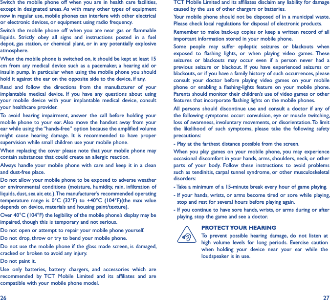 26 27Switch  the mobile  phone  off  when  you are in  health  care facilities, except in designated areas. As with many other types of equipment now in regular use, mobile phones can interfere with other electrical or electronic devices, or equipment using radio frequency.Switch  the  mobile  phone  off  when  you  are near  gas  or  flammable liquids.  Strictly  obey  all  signs  and  instructions  posted  in  a  fuel depot, gas  station, or  chemical plant, or in  any potentially explosive atmosphere.When the mobile phone is switched on, it should be kept at least 15 cm  from any  medical  device such  as  a  pacemaker,  a  hearing  aid  or insulin pump. In particular when using the mobile phone you should hold it against the ear on the opposite side to the device, if any.Read  and  follow  the  directions  from  the  manufacturer  of  your implantable  medical  device.  If  you  have  any  questions  about  using your  mobile  device  with  your  implantable  medical  device,  consult your healthcare provider.To  avoid  hearing  impairment,  answer  the  call  before  holding  your mobile phone to  your  ear. Also move  the handset  away from your ear while using the “hands-free” option because the amplified volume might  cause  hearing  damage.  It  is  recommended  to  have  proper supervision while small children use your mobile phone.When replacing the cover please note that your mobile phone may contain substances that could create an allergic reaction.Always handle  your mobile  phone  with  care and  keep it in  a  clean and dust-free place.Do not allow your mobile phone to be exposed to adverse weather or environmental conditions  (moisture, humidity,  rain,  infiltration of liquids, dust, sea air, etc.). The manufacturer’s recommended operating temperature  range  is  0°C  (32°F)  to  +40°C  (104°F)(the max  value depends on device, materials and housing paint/texture).Over 40°C (104°F) the legibility of the mobile phone’s display may be impaired, though this is temporary and not serious.Do not open or attempt to repair your mobile phone yourself.Do not drop, throw or try to bend your mobile phone.Do not use the mobile phone if the glass  made screen, is damaged, cracked or broken to avoid any injury.Do not paint it.Use  only  batteries,  battery  chargers,  and  accessories  which  are recommended  by  TCT  Mobile  Limited  and  its  affiliates  and  are compatible with your mobile phone model.TCT Mobile Limited and its affiliates disclaim any liability for damage caused by the use of other chargers or batteries.Your mobile phone should not be disposed of in a municipal waste. Please check local regulations for disposal of electronic products.Remember to make back-up copies or keep a written record of all important information stored in your mobile phone.Some  people  may  suffer  epileptic  seizures  or  blackouts  when exposed  to  flashing  lights,  or  when  playing  video  games.  These seizures  or  blackouts  may  occur  even  if  a  person  never  had  a previous  seizure  or  blackout.  If  you  have  experienced  seizures  or blackouts, or if you have a family history of such occurrences, please consult  your  doctor  before  playing  video  games  on  your  mobile phone  or  enabling  a  flashing-lights  feature  on  your  mobile  phone. Parents should monitor their children’s use of video games or other features that incorporate flashing lights on the mobile phones.All  persons  should  discontinue  use  and  consult  a  doctor  if  any  of the following symptoms occur: convulsion,  eye or muscle twitching, loss of awareness, involuntary movements, or disorientation. To limit the  likelihood  of  such  symptoms,  please  take  the  following  safety precautions:- Play at the farthest distance possible from the screen.When you  play games  on  your mobile  phone, you  may experience occasional discomfort in your hands, arms, shoulders, neck, or other parts  of  your  body.  Follow  these  instructions  to  avoid  problems such as tendinitis, carpal tunnel syndrome, or other musculoskeletal disorders:- Take a minimum of a 15-minute break every hour of game playing.-  If your hands, wrists, or arms  become tired or sore while playing, stop and rest for several hours before playing again.-  If you continue to have sore hands, wrists, or arms during or after playing, stop the game and see a doctor.PROTECT YOUR HEARINGTo  prevent  possible  hearing  damage,  do  not  listen  at high  volume  levels  for  long  periods.  Exercise  caution when  holding  your  device  near  your  ear  while  the loudspeaker is in use.