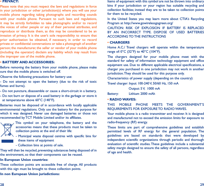 28 29• PRIVACY:Please note that you must respect the laws and regulations in force in your jurisdiction or other jurisdiction(s) where you will use your mobile  phone  regarding  taking  photographs  and  recording  sounds with  your  mobile  phone.  Pursuant  to  such  laws  and  regulations, it  may be  strictly  forbidden  to  take  photographs  and/or  to  record the voices  of  other people  or  any of  their  personal attributes, and reproduce or  distribute  them,  as  this  may be  considered  to  be  an invasion of privacy. It is the user’s sole  responsibility to ensure that prior  authorization  be  obtained,  if  necessary,  in  order  to  record private or confidential conversations or take a photograph of another person; the manufacturer, the seller or vendor of your mobile phone (including the operator) disclaim any liability which may result from the improper use of the mobile phone.• BATTERY AND ACCESSORIES:Before removing the battery from your mobile  phone, please make sure that the mobile phone is switched off.Observe the following precautions for battery use:-  Do  not  attempt  to  open  the  battery  (due  to  the  risk  of  toxic fumes and burns).- Do not puncture, disassemble or cause a short-circuit in a battery,-  Do not burn or dispose of a used battery in the garbage or store it at temperatures above 60°C (140°F).Batteries must  be disposed  of in  accordance with  locally applicable environmental regulations. Only use the battery for the purpose for which  it  was  designed.  Never use  damaged  batteries or  those not recommended by TCT Mobile Limited and/or its affiliates.This  symbol  on  your  telephone,  the  battery  and  the accessories means that these products must be taken to collection points at the end of their life:-  Municipal waste disposal  centres  with  specific  bins  for these items of equipment- Collection bins at points of sale. They will then be recycled, preventing substances being disposed of in the environment, so that their components can be reused.In European Union countries:These  collection  points  are  accessible  free  of  charge. All  products with this sign must be brought to these collection points.In non European Union jurisdictions:Items of equipment with this symbol are not be thrown into ordinary bins  if  your  jurisdiction  or  your  region  has  suitable  recycling  and collection facilities; instead they are to be taken to collection points for them to be recycled.In  the  United  States  you  may  learn  more  about  CTIA’s  Recycling Program at http://www.gowirelessgogreen.org/CAUTION:  RISK  OF  EXPLOSION  IF  BATTERY  IS  REPLACED BY  AN  INCORRECT  TYPE.  DISPOSE  OF  USED  BATTERIES ACCORDING TO THE INSTRUCTIONS• CHARGERSHome  A.C./  Travel  chargers  will  operate  within  the  temperature range of: 0°C (32°F) to 40°C (104°F).The  chargers  designed  for  your  mobile  phone  meet  with  the standard for safety of  information technology  equipment and  office equipment use. Due to different applicable electrical specifications, a charger you purchased in one jurisdiction may not work in another jurisdiction. They should be used for this purpose only.Characteristics of power supply (depending on the country):Travel charger: Input: 100-240 V, 50/60 Hz, 150 mA                    Output: 5 V,  1000 mABattery:          Lithium 2000 mAh• RADIO WAVES:THIS  MOBILE  PHONE  MEETS  THE  GOVERNMENT’S REQUIREMENTS FOR EXPOSURE TO RADIO WAVES.Your mobile phone is a radio transmitter and receiver. It is designed and manufactured not to exceed the emission limits for exposure to radio-frequency (RF) energy.These  limits  are  part  of  comprehensive  guidelines  and  establish permitted  levels  of  RF  energy  for  the  general  population.  The guidelines  are  based  on  standards  that  were  developed  by independent scientific  organizations  through periodic  and thorough evaluation of scientific studies. These guidelines include a substantial safety margin designed to ensure the safety of all persons, regardless of age and health.