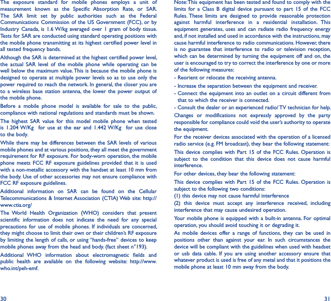 30 31The  exposure  standard  for  mobile  phones  employs  a  unit  of measurement  known  as  the  Specific  Absorption  Rate,  or  SAR. The  SAR  limit  set  by  public  authorities  such  as  the  Federal Communications Commission of the  US Government (FCC), or by Industry  Canada,  is  1.6 W/kg averaged over 1 gram  of  body  tissue. Tests for SAR are conducted using standard operating positions with the mobile phone transmitting at its highest certified power level in all tested frequency bands.Although the SAR is determined at the highest certified power level, the  actual  SAR  level  of  the  mobile  phone  while  operating  can  be well below the maximum value. This is because the mobile phone is designed to operate at multiple  power levels so as to  use only the power required to reach the network. In general, the closer you are to a  wireless  base  station antenna, the  lower the  power output  of the mobile phone.Before  a  mobile  phone  model  is  available  for  sale  to  the  public, compliance with national regulations and standards must be shown.The  highest  SAR  value  for  this  model  mobile  phone  when  tested is  1.204 W/Kg    for  use  at the  ear and  1.442 W/Kg   for  use  close to the body.While there  may be differences between  the SAR  levels of  various mobile phones and at various positions, they all meet the government requirement for RF exposure. For body-worn operation, the mobile phone  meets FCC  RF  exposure  guidelines  provided that  it  is  used with a non-metallic accessory with the handset at least 10 mm from the body. Use of other accessories may not ensure compliance with FCC RF exposure guidelines.Additional  information  on  SAR  can  be  found  on  the  Cellular Telecommunications &amp; Internet Association (CTIA) Web site: http://www.ctia.org/The  World  Health  Organization  (WHO)  considers  that  present scientific  information  does  not  indicate  the  need  for  any  special precautions for  use  of  mobile  phones. If  individuals  are  concerned, they might choose to limit their own or their children’s RF exposure by limiting the length of calls,  or using “hands-free” devices to keep mobile phones away from the head and body. (fact sheet n°193). Additional  WHO  information  about  electromagnetic  fields  and public  health  are  available  on  the  following  website:  http://www.who.int/peh-emf.Note: This equipment has been tested and found to comply with the limits  for  a  Class  B  digital  device  pursuant  to  part  15  of  the  FCC Rules. These  limits  are  designed  to  provide  reasonable  protection against  harmful  interference  in  a  residential  installation.  This equipment  generates,  uses and  can  radiate  radio frequency  energy and, if not installed and used in accordance with the instructions, may cause harmful interference to radio communications. However, there is  no  guarantee  that  interference  to  radio  or  television  reception, which can be  determined by turning  the equipment off and on, the user is encouraged to try to correct the interference by one or more of the following measures:- Reorient or relocate the receiving antenna.- Increase the separation between the equipment and receiver.-  Connect  the equipment  into an outlet  on a  circuit different from that to which the receiver is connected.- Consult the dealer or an experienced radio/ TV technician for help.Changes  or  modifications  not  expressly  approved  by  the  party responsible for compliance could void the user’s authority to operate the equipment.For the receiver devices associated with the operation of a licensed radio service (e.g. FM broadcast), they bear the following statement:This  device complies  with  Part 15  of  the  FCC  Rules.  Operation  is subject  to  the  condition  that  this  device  does  not  cause  harmful interference.For other devices, they bear the following statement:This  device complies  with  Part 15  of  the  FCC  Rules.  Operation  is subject to the following two conditions:(1) this device may not cause harmful interference(2)  this  device  must  accept  any  interference  received,  including interference that may cause undesired operation.Your mobile  phone is equipped with  a built-in antenna. For optimal operation, you should avoid touching it or degrading it.As  mobile  devices  offer  a  range  of  functions,  they  can  be  used  in positions  other  than  against  your  ear.  In  such  circumstances  the device will be compliant with the guidelines when used with headset or  usb  data  cable.  If  you  are  using  another  accessory  ensure  that whatever product is used is free of any metal and that it positions the mobile phone at least 10 mm away from the body.