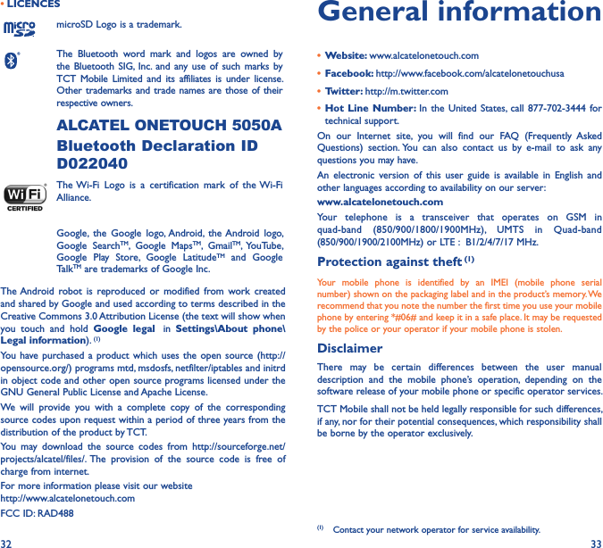 32 33• LICENCESmicroSD Logo is a trademark.The  Bluetooth  word  mark  and  logos  are  owned  by the Bluetooth  SIG,  Inc.  and  any use  of such  marks by TCT  Mobile  Limited  and  its  affiliates is  under  license. Other trademarks and trade names are those of their respective owners. ALCATEL ONETOUCH 5050ABluetooth Declaration ID D022040The Wi-Fi  Logo  is  a  certification  mark  of  the Wi-Fi Alliance.Google,  the  Google  logo, Android,  the Android  logo, Google  SearchTM,  Google  MapsTM,  GmailTM,  YouTube, Google  Play  Store,  Google  LatitudeTM  and  Google TalkTM are trademarks of Google Inc.The Android  robot  is  reproduced  or  modified  from  work  created and shared by Google and used according to terms described in the Creative Commons 3.0 Attribution License (the text will show when you  touch  and  hold  Google  legal   in  Settings\About  phone\Legal information). (1)You  have purchased a  product which  uses the  open source (http://opensource.org/) programs mtd, msdosfs, netfilter/iptables and initrd in object code and other open source programs licensed under the GNU General Public License and Apache License.We  will  provide  you  with  a  complete  copy  of  the  corresponding source codes upon request within a period of three years from the distribution of the product by TCT.You  may  download  the  source  codes  from  http://sourceforge.net/projects/alcatel/files/.  The  provision  of  the  source  code  is  free  of charge from internet.For more information please visit our website  http://www.alcatelonetouch.comFCC ID: RAD488General information•  Website: www.alcatelonetouch.com•  Facebook: http://www.facebook.com/alcatelonetouchusa•  Twitter: http://m.twitter.com•  Hot  Line Number: In  the  United  States,  call  877-702-3444 for technical support.On  our  Internet  site,  you  will  find  our  FAQ  (Frequently  Asked Questions)  section. You  can  also  contact  us  by  e-mail  to  ask  any questions you may have. An  electronic  version  of  this  user  guide  is available in  English  and other languages according to availability on our server: www�alcatelonetouch�comYour  telephone  is  a  transceiver  that  operates  on  GSM  in quad-band  (850/900/1800/1900MHz),  UMTS  in  Quad-band (850/900/1900/2100MHz) or LTE :  B1/2/4/7/17 MHz.Protection against theft (1)Your  mobile  phone  is  identified  by  an  IMEI  (mobile  phone  serial number) shown on the packaging label and in the product’s memory. We recommend that you note the number the first time you use your mobile phone by entering *#06# and keep it in a safe place. It may be requested by the police or your operator if your mobile phone is stolen. DisclaimerThere  may  be  certain  differences  between  the  user  manual description  and  the  mobile  phone’s  operation,  depending  on  the software release of your mobile phone or specific operator services.TCT Mobile shall not be held legally responsible for such differences, if any, nor for their potential consequences, which responsibility shall be borne by the operator exclusively.(1)  Contact your network operator for service availability.