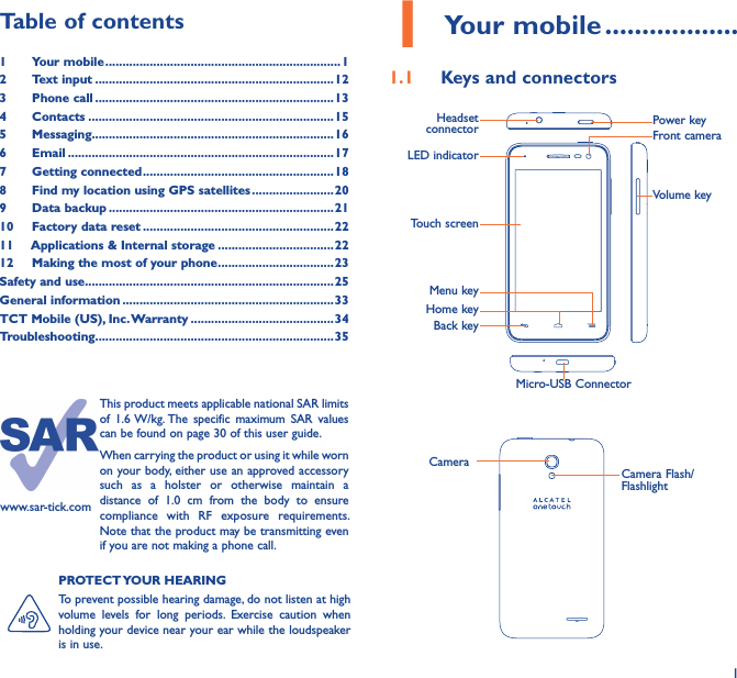 11 Your mobile ������������������1�1  Keys and connectorsMicro-USB ConnectorFront cameraLED indicatorHeadset connector Power keyHome keyTouch screenBack keyMenu keyVolume keyCameraCamera Flash/FlashlightPROTECT YOUR HEARINGTo prevent possible hearing damage, do not listen at high volume  levels  for  long  periods.  Exercise  caution  when holding your device near your ear while the loudspeaker is in use.Table of contents1  Your mobile ���������������������������������������������������������������������12  Text input ����������������������������������������������������������������������123  Phone call ����������������������������������������������������������������������134  Contacts ������������������������������������������������������������������������155  Messaging�����������������������������������������������������������������������166   Email ������������������������������������������������������������������������������177  Getting connected ��������������������������������������������������������188  Find my location using GPS satellites ������������������������209  Data backup ������������������������������������������������������������������2110  Factory data reset ��������������������������������������������������������2211   Applications &amp; Internal storage ����������������������������������2212   Making the most of your phone ����������������������������������23Safety and use �������������������������������������������������������������������������25General information ��������������������������������������������������������������33TCT Mobile (US), Inc� Warranty ������������������������������������������34Troubleshooting����������������������������������������������������������������������35www.sar-tick.comThis product meets applicable national SAR limits of  1.6 W/kg. The  specific  maximum  SAR  values can be found on page 30 of this user guide.When carrying the product or using it while worn on your body, either use an approved accessory such  as  a  holster  or  otherwise  maintain  a distance  of  1.0  cm  from  the  body  to  ensure compliance  with  RF  exposure  requirements. Note that the product may be transmitting even if you are not making a phone call.