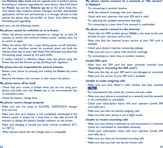 36 37• Use Factory data reset and the upgrade tool to perform phone formatting or software upgrading (to reset factory data, hold down the Power key and  the Volume up  key at  the  same  time). ALL User phone data: contacts, photos, messages and files, downloaded applications will be lost permanently. It is strongly advised to fully backup  the  phone  data  and  profile via  Smart  Suite  before doing formatting and upgrading. and carry out the following checks:My phone cannot be switched on or is frozen • When  the  phone  cannot  be  switched  on,  charge  for  at  least  20 minutes to  ensure  the  minimum battery  power needed,  then  try to switch on again.• When the  phone falls  into a  loop  during power on-off  animation and  the  user  interface  cannot  be  accessed,  press  and  hold  the Volume down key to enter Safe Mode. This eliminates any abnormal OS booting issues caused by 3rd party APKs.• If  neither  method  is  effective,  please  reset  the  phone  using  the Power key and the Volume up key, (holding both together).My phone has not responded for several minutes• Restart your phone by pressing and holding the Power key more then 9s.• Remove the battery and re-insert it, then restart the phone.My phone turns off by itself• Check  that  your  screen  is  locked  when  you  are  not  using  your phone,  and  make  sure  the  Power key  is  not  mis-contacted  due to unlocked screen.• Check the battery charge level.My phone cannot charge properly• Make  sure  you  are  using  an  ALCATEL  ONETOUCH  charger from the box.• Make sure  that  your  battery  is  not  completely  discharged;  if  the battery  power  is  empty  for  a  long  time,  it  may  take  around  20 minutes to display the battery charger indicator on the screen.• Make sure  charging  is  carried out  under  normal  conditions  (0°C to +40°C).• When abroad, check that the voltage input is compatible.My  phone  cannot  connect  to  a  network  or “No  service” is displayed• Try connecting in another location.• Verify the network coverage with your operator.• Check with your operator that your SIM card is valid.• Try selecting the available network(s) manually.• Try connecting at a later time if the network is overloaded.My phone cannot connect to the Internet• Check that the IMEI number (press *#06#) is the same as the one printed on your warranty card or box.• Make  sure  that  the  internet  access  service  of  your  SIM  card  is available.• Check your phone&apos;s Internet connecting settings.• Make sure you are in a place with network coverage.• Try connecting at a later time or another location.Invalid SIM card• Make  sure  the  SIM  card  has  been  correctly  inserted  (see &quot;Inserting or removing the SIM card&quot;).• Make sure the chip on your SIM card is not damaged or scratched.• Make sure the service of your SIM card is available.Unable to make outgoing calls• Make  sure  you  have  dialed  a  valid  number  and  have  touched  .• For international calls, check the country and area codes.• Make sure your phone is connected to a network, and the network is not overloaded or unavailable.• Check  your  subscription  status  with  your  operator  (credit,  SIM card valid, etc.).• Make sure you have not barred outgoing calls.• Make sure that your phone is not in flight mode.Unable to receive incoming calls• Make sure your phone is switched on and connected to a network (check for overloaded or unavailable network).• Check  your  subscription  status  with  your  operator  (credit,  SIM card valid, etc.).• Make sure you have not forwarded incoming calls.• Make sure that you have not barred certain calls.