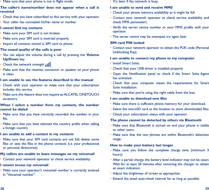 38 39• Make sure that your phone is not in flight mode.The  caller’s  name/number  does  not  appear  when  a  call is received• Check that you have subscribed to this service with your operator.• Your caller has concealed his/her name or number.I cannot find my contacts• Make sure your SIM card is not broken.• Make sure your SIM card is inserted properly.• Import all contacts stored in SIM card to phone.The sound quality of the calls is poor• You  can adjust  the volume  during a  call by  pressing the Volume Up/Down key.• Check the network strength   .• Make sure that the receiver, connector or speaker on your phone is clean.I am unable to use the features described in the manual• Check  with  your  operator  to  make  sure  that  your  subscription includes this service.• Make sure this feature does not require an ALCATEL ONETOUCH accessory.When  I  select  a  number  from  my  contacts,  the  number cannot be dialed• Make sure that  you have correctly recorded the  number  in  your file.• Make sure that you have selected the country prefix when calling a foreign country.I am unable to add a contact in my contacts• Make sure  that  your SIM  card  contacts  are not  full; delete  some files or save the files in the phone contacts (i.e.  your professional or personal directories).My callers are unable to leave messages on my voicemail• Contact your network operator to check service availability.I cannot access my voicemail• Make sure your operator’s voicemail number is correctly entered in &quot;Voicemail number&quot;.• Try later if the network is busy.I am unable to send and receive MMS• Check your phone memory availability as it might be full.• Contact  your network  operator  to  check  service  availability and check MMS parameters.• Verify  the  server centre  number  or  your MMS  profile  with  your operator.• The server centre may be swamped, try again later.SIM card PIN locked• Contact your network operator to obtain the PUK code (Personal Unblocking Key).I am unable to connect my phone to my computer• Install Smart Suite.• Check that your USB driver is installed properly.• Open  the  Notification  panel  to  check  if  the  Smart  Suite Agent has activated.• Check  that  your  computer  meets  the  requirements  for  Smart Suite Installation.• Make sure that you’re using the right cable from the box.I am unable to download new files• Make sure there is sufficient phone memory for your download.• Select the microSD card as the location to store downloaded files.• Check your subscription status with your operator.The phone cannot be detected by others via Bluetooth• Make sure that  Bluetooth  is turned  on  and  your phone  is  visible to other users.• Make sure  that  the two phones  are  within  Bluetooth’s  detection range.How to make your battery last longer• Make  sure  you  follow  the  complete  charge  time  (minimum  3 hours).• After a partial charge, the battery level indicator may not be exact. Wait for at least 20 minutes after removing the charger to obtain an exact indication.• Adjust the brightness of screen as appropriate.• Extend the email auto-check interval for as long as possible.