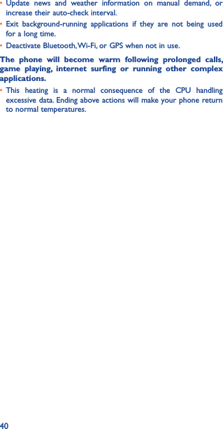 40• Update  news  and  weather  information  on  manual  demand,  or increase their auto-check interval.• Exit  background-running  applications  if  they  are  not  being  used for a long time.• Deactivate Bluetooth, Wi-Fi, or GPS when not in use.The  phone  will  become  warm  following  prolonged  calls, game  playing,  internet  surfing  or  running  other  complex applications� • This  heating  is  a  normal  consequence  of  the  CPU  handling excessive data. Ending above actions will make your phone return to normal temperatures.