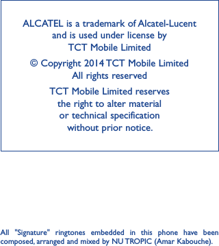 ALCATEL is a trademark of Alcatel-Lucent and is used under license by  TCT Mobile Limited© Copyright 2014 TCT Mobile Limited All rights reservedTCT Mobile Limited reserves  the right to alter material  or technical specification  without prior notice.All  &quot;Signature&quot;  ringtones  embedded  in  this  phone  have  been composed, arranged and mixed by NU TROPIC (Amar Kabouche).