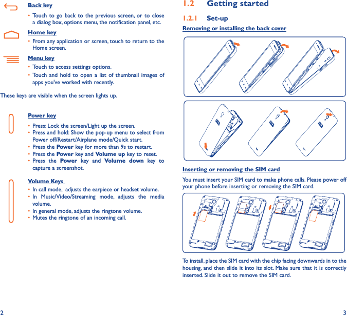 2 31�2  Getting started1�2�1  Set-upRemoving or installing the back coverInserting or removing the SIM cardYou must insert your SIM card to make phone calls. Please power off your phone before inserting or removing the SIM card.To install, place the SIM card with the chip facing downwards in to the housing, and then slide it into its slot. Make sure that it is correctly inserted. Slide it out to remove the SIM card.   Back key• Touch to  go back  to  the previous  screen, or  to  close a dialog box, options menu, the notification panel, etc.   Home key• From any application or screen, touch to return to the Home screen.Menu key• Touch to access settings options.• Touch and  hold to  open  a  list  of thumbnail  images  of apps you&apos;ve worked with recently. These keys are visible when the screen lights up.Power key• Press: Lock the screen/Light up the screen.• Press and hold: Show the pop-up menu to select from Power off/Restart/Airplane mode/Quick start.• Press the Power key for more than 9s to restart.• Press the Power key and Volume up key to reset.• Press  the  Power  key  and  Volume  down  key  to capture a screenshot.Volume Keys • In call mode,  adjusts the earpiece or headset volume.• In  Music/Video/Streaming  mode,  adjusts  the  media volume.• In general mode, adjusts the ringtone volume.• Mutes the ringtone of an incoming call.