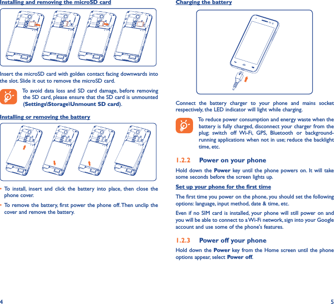 4 5Installing and removing the microSD cardInsert the microSD card with golden contact facing downwards into the slot. Slide it out to remove the microSD card.To avoid data  loss  and  SD  card damage, before removing the SD card, please ensure that the SD card is unmounted (Settings\Storage\Unmount SD card).Installing or removing the battery• To  install,  insert  and  click  the  battery  into  place,  then  close  the phone cover.• To remove the battery, first power the phone off. Then unclip the cover and remove the battery.Charging the batteryConnect  the  battery  charger  to  your  phone  and  mains  socket respectively, the LED indicator will light while charging.To reduce power consumption and energy waste when the battery is fully charged, disconnect your charger from the plug;  switch  off  Wi-Fi,  GPS,  Bluetooth  or  background-running applications when not in use; reduce the backlight time, etc.1�2�2  Power on your phoneHold down  the Power key until the  phone powers on. It  will take some seconds before the screen lights up.Set up your phone for the first timeThe first time you power on the phone, you should set the following options: language, input method, date &amp; time, etc.Even if no  SIM card  is installed,  your phone will still power on and you will be able to connect to a Wi-Fi network, sign into your Google account and use some of the phone&apos;s features. 1�2�3  Power off your phoneHold down the Power key from the Home screen until the phone options appear, select Power off.