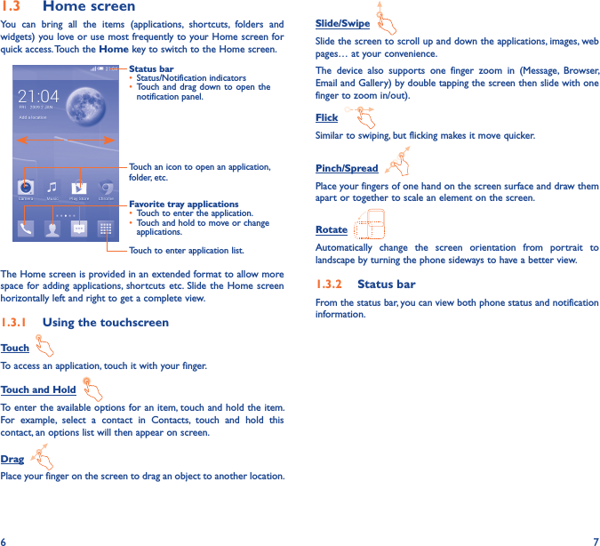 6 71�3  Home screenYou  can  bring  all  the  items  (applications,  shortcuts,  folders  and widgets) you love or use most frequently to your Home screen for quick access. Touch the Home key to switch to the Home screen.Status bar• Status/Notification indicators • Touch and drag  down to  open  the notification panel.Touch an icon to open an application, folder, etc.Touch to enter application list.Favorite tray applications• Touch to enter the application.• Touch and hold to move or change applications.The Home screen is provided in an extended format to allow more space for adding  applications, shortcuts etc. Slide the  Home screen horizontally left and right to get a complete view. 1�3�1  Using the touchscreenTouch  To access an application, touch it with your finger.Touch and Hold  To enter the available options for an item, touch and hold the item. For  example,  select  a  contact  in  Contacts,  touch  and  hold  this contact, an options list will then appear on screen.Drag  Place your finger on the screen to drag an object to another location.Slide/Swipe  Slide the screen to scroll up and down the applications, images, web pages… at your convenience.The  device  also  supports  one  finger  zoom  in  (Message,  Browser, Email and Gallery) by double tapping the screen then slide with one finger to zoom in/out).Flick  Similar to swiping, but flicking makes it move quicker.Pinch/Spread  Place your fingers of one hand on the screen surface and draw them apart or together to scale an element on the screen.Rotate  Automatically  change  the  screen  orientation  from  portrait  to landscape by turning the phone sideways to have a better view.1�3�2  Status barFrom the status bar, you can view both phone status and notification information. 