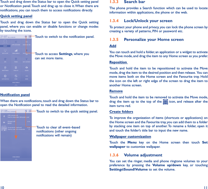 10 11Touch and drag down the Status bar to open the Quick setting panel or Notification panel. Touch and drag up to close it. When there are notifications, you can touch them to access notifications directly.Quick setting panelTouch  and  drag  down  the  Status  bar  to  open  the  Quick  setting panel, where you can  enable or  disable functions  or change  modes by touching the icons.Touch to switch to the notification panel.Touch to access Settings, where you can set more items.Notification panelWhen there are notifications, touch and drag down the Status bar to open the Notification panel to read the detailed information.Touch to clear all event–based notifications (other ongoing notifications will remain)Touch to switch to the quick setting panel.1�3�3  Search barThe phone provides a Search function which can be used to locate information within applications, the phone or the web. 1�3�4  Lock/Unlock your screenTo protect your phone and privacy, you can lock the phone screen by creating a variety of patterns, PIN or password etc.1�3�5  Personalize your Home screenAddYou can touch and hold a folder, an application or a widget to activate the Move mode, and drag the item to any Home screen as you prefer.Reposition Touch  and  hold  the item  to be  repositioned  to  activate  the  Move mode, drag the item to the desired position and then release.  You can move items  both on the Home screen and the Favourite tray. Hold the icon on the left or right edge of the screen to drag the item to another Home screen.RemoveTouch and hold the item to be removed to activate the Move mode, drag  the  item  up  to  the  top  of  the    icon,  and  release  after  the item turns red.Create foldersTo improve the organization of items (shortcuts or applications) on the Home screen and the Favourite tray, you can add them to a folder by stacking one item on top of another. To rename a folder, open it and touch the folder’s title bar to input the new name.Wallpaper customizationTouch  the  Menu  key  on  the  Home  screen  then  touch  Set wallpaper to customize wallpaper.1�3�6  Volume adjustmentYou  can set  the ringer, media  and phone  ringtone volumes to  your preference  by  pressing  the  Volume  up/down  key,  or  touching Settings\Sound\Volume to set the volume.