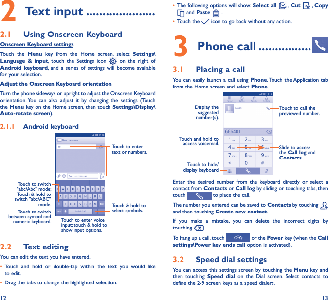 12 132 Text input ���������������������2�1  Using Onscreen KeyboardOnscreen Keyboard settingsTouch  the  Menu  key  from  the  Home  screen,  select  Settings\Language  &amp;  input,  touch  the  Settings  icon    on  the  right  of Android keyboard, and a  series  of  settings  will  become  available for your selection. Adjust the Onscreen Keyboard orientationTurn the phone sideways or upright to adjust the Onscreen Keyboard orientation. You  can  also  adjust  it  by  changing  the  settings  (Touch the Menu key on the Home screen, then touch Settings\Display\Auto-rotate screen).2�1�1  Android keyboardTouch to switch between symbol and numeric keyboard.Touch &amp; hold to select symbols.Touch to enter text or numbers.Touch to enter voice input; touch &amp; hold to show input options.Touch to switch   &quot;abc/Abc&quot; mode; Touch &amp; hold to switch &quot;abc/ABC&quot; mode.2�2  Text editingYou can edit the text you have entered.• Touch  and  hold  or  double-tap  within  the  text  you  would  like to edit.• Drag the tabs to change the highlighted selection.• The following options will show: Select all   , Cut   , Copy  and Paste   .   • Touch the   icon to go back without any action.3 Phone call ����������������3�1  Placing a callYou can  easily launch a call using  Phone. Touch the Application tab from the Home screen and select Phone.Touch and hold to access voicemail.Display the suggested number(s).Slide to access the Call log and Contacts.Touch to call the previewed number.Touch to hide/display keyboardEnter  the  desired  number  from  the  keyboard  directly  or  select  a contact from Contacts or Call log by sliding or touching tabs, then touch   to place the call. The number you entered can be saved to Contacts by touching   and then touching Create new contact.If  you  make  a  mistake,  you  can  delete  the  incorrect  digits  by touching   .To hang up a call, touch   or the Power key (when the Call settings\Power key ends call option is activated).3�2  Speed dial settingsYou  can access  this settings  screen by touching  the Menu  key and then  touching  Speed  dial  on  the  Dial  screen.  Select  contacts  to define the 2-9 screen keys as a speed dialers.