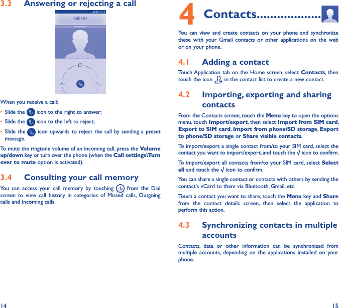 14 153�3  Answering or rejecting a call         When you receive a call:• Slide the   icon to the right to answer;• Slide the   icon to the left to reject;• Slide the    icon upwards  to reject  the call  by sending  a preset message.To mute the ringtone volume of an incoming call, press the Volume up/down key or turn over the phone (when the Call settings\Turn over to mute option is activated).3�4  Consulting your call memoryYou  can  access  your  call  memory  by  touching    from  the  Dial screen  to  view  call history  in  categories  of  Missed  calls,  Outgoing calls and Incoming calls.4 Contacts �������������������You  can  view  and  create  contacts  on  your phone  and  synchronize these  with  your  Gmail  contacts or  other  applications  on  the web or on your phone.4�1  Adding a contactTouch Application  tab  on the  Home  screen, select  Contacts,  then touch the icon   in the contact list to create a new contact.4�2  Importing, exporting and sharing contactsFrom the Contacts screen, touch the Menu key to open the options menu, touch Import/export, then select Import from SIM card, Export to SIM card, Import from phone/SD storage, Export to phone/SD storage or Share visible contacts.To import/export a single contact from/to your SIM card, select the contact you want to import/export, and touch the √ icon to confirm.To import/export all contacts from/to your SIM card, select Select all and touch the √ icon to confirm.You can share a single contact or contacts with others by sending the contact&apos;s vCard to them via Bluetooth, Gmail, etc.Touch a contact you want to share, touch the Menu key and Share from  the  contact  details  screen,  then  select  the  application  to perform this action. 4�3  Synchronizing contacts in multiple accountsContacts,  data  or  other  information  can  be  synchronized  from multiple  accounts,  depending  on  the  applications  installed  on  your phone.