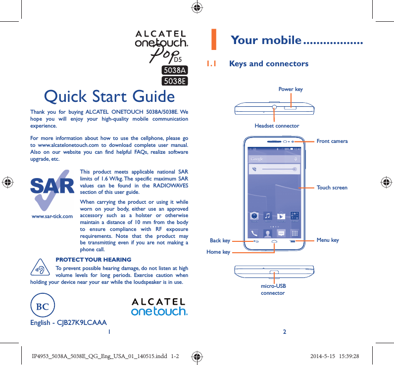 12Quick Start GuideThank you for buying ALCATEL ONETOUCH 5038A/5038E. We hope you will enjoy your high-quality mobile communication experience.For more information about how to use the cellphone, please go to www.alcatelonetouch.com to download complete user manual. Also on our website you can find helpful FAQs, realize software upgrade, etc.English - CJB27K9LCAAA1 Your mobile ..................1.1  Keys and connectorsHeadset connector Back keyFront cameraPower keyHome keyMenu keymicro-USB connectorTouch screenwww.sar-tick.comThis product meets applicable national SAR limits of 1.6 W/kg. The specific maximum SAR values can be found in the RADIOWAVES section of this user guide.When carrying the product or using it while worn on your body, either use an approved accessory such as a holster or otherwise maintain a distance of 10 mm from the body to ensure compliance with RF exposure requirements. Note that the product may be transmitting even if you are not making a phone call.PROTECT YOUR  HEARINGTo prevent possible hearing damage, do not listen at high volume levels for long periods. Exercise caution when holding your device near your ear while the loudspeaker is in use.IP4953_5038A_5038E_QG_Eng_USA_01_140515.indd   1-2IP4953_5038A_5038E_QG_Eng_USA_01_140515.indd   1-2 2014-5-15   15:39:282014-5-15   15:39:28