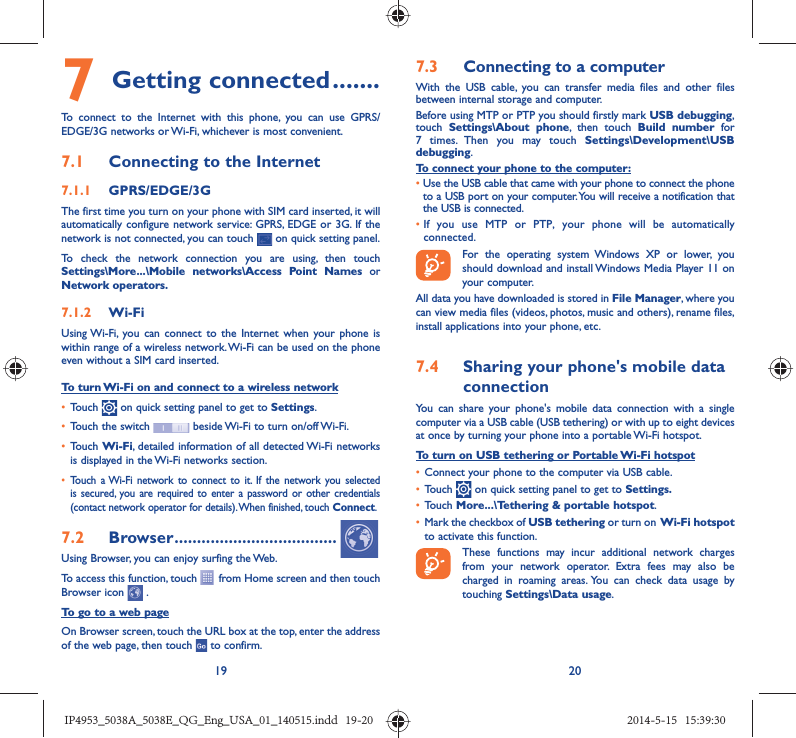 19 207 Getting connected .......To connect to the Internet with this phone, you can use GPRS/EDGE/3G networks or Wi-Fi, whichever is most convenient.7.1  Connecting to the Internet7.1.1  GPRS/EDGE/3GThe first time you turn on your phone with SIM card inserted, it will automatically configure network service: GPRS, EDGE or 3G. If the network is not connected, you can touch   on quick setting panel.To check the network connection you are using, then touch Settings\More...\Mobile networks\Access Point Names or Network operators.7.1.2  Wi-FiUsing Wi-Fi, you can connect to the Internet when your phone is within range of a wireless network. Wi-Fi can be used on the phone even without a SIM card inserted.To turn Wi-Fi on and connect to a wireless network•  Touch   on quick setting panel to get to Settings.•  Touch the switch   beside Wi-Fi to turn on/off Wi-Fi.•  Touch Wi-Fi, detailed information of all detected Wi-Fi networks is displayed in the Wi-Fi networks section.•  Touch a Wi-Fi network to connect to it. If the network you selected is secured, you are required to enter a password or other credentials (contact network operator for details). When finished, touch Connect.7.2  Browser ....................................Using Browser, you can enjoy surfing the Web.To access this function, touch   from Home screen and then touch Browser icon   .To go to a web pageOn Browser screen, touch the URL box at the top, enter the address of the web page, then touch   to confirm. 7.3  Connecting to a computerWith the USB cable, you can transfer media files and other files between internal storage and computer. Before using MTP or PTP you should firstly mark USB debugging, touch  Settings\About phone, then touch Build number for 7 times. Then you may touch Settings\Development\USB debugging. To connect your phone to the computer:•  Use the USB cable that came with your phone to connect the phone to a USB port on your computer. You will receive a notification that the USB is connected.•  If you use MTP or PTP, your phone will be automatically connected. For the operating system Windows XP or lower, you should download and install Windows Media Player 11 on your computer.All data you have downloaded is stored in File Manager, where you can view media files (videos, photos, music and others), rename files, install applications into your phone, etc.7.4  Sharing your phone&apos;s mobile data connectionYou can share your phone&apos;s mobile data connection with a single computer via a USB cable (USB tethering) or with up to eight devices at once by turning your phone into a portable Wi-Fi hotspot.To turn on USB tethering or Portable Wi-Fi hotspot•  Connect your phone to the computer via USB cable.•  Touch   on quick setting panel to get to Settings.•  Touch More...\Tethering &amp; portable hotspot.•  Mark the checkbox of USB tethering or turn on  Wi-Fi  hotspot to activate this function. These functions may incur additional network charges from your network operator. Extra fees may also be charged in roaming areas. You can check data usage by touching Settings\Data usage.IP4953_5038A_5038E_QG_Eng_USA_01_140515.indd   19-20IP4953_5038A_5038E_QG_Eng_USA_01_140515.indd   19-20 2014-5-15   15:39:302014-5-15   15:39:30