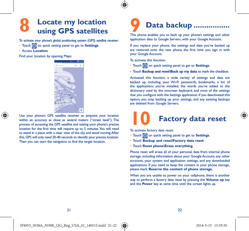 21 228   Locate my location using GPS satellitesTo activate your phone’s global positioning system (GPS) satellite receiver:•  Touch   on quick setting panel to get to Settings.•  Access Location.Find your location by opening Maps:Use your phone’s GPS satellite receiver to pinpoint your location within an accuracy as close as several meters (“street level”). The process of accessing the GPS satellite and setting your phone&apos;s precise location for the first time will require up to 5 minutes. You will need to stand in a place with a clear view of the sky and avoid moving. After this, GPS will only need 20-40 seconds to identify your precise location. Then you can start the navigation to find the target location.9 Data backup .................This phone enables you to back up your phone’s settings and other application data to Google Servers, with your Google Account. If you replace your phone, the settings and data you’ve backed up are restored onto the new phone the first time you sign in with your Google Account. To activate this function:•  Touch   on quick setting panel to get to Settings.•  Touch Backup and reset\Back up my data to mark the checkbox.Activated this function, a wide variety of settings and data are backed up, including your Wi-Fi passwords, bookmarks, a list of the applications you’ve installed, the words you’ve added to the dictionary used by the onscreen keyboard, and most of the settings that you configure with the Settings application. If you deactivated this option, you stop backing up your settings, and any existing backups are deleted from Google Servers.10  Factory data reset  To activate factory data reset:•  Touch   on quick setting panel to get to Settings.•  Touch Backup and reset\Factory data reset.•  Touch Reset phone\Erase everything.Phone reset will erase all of your personal data from internal phone storage, including information about your Google Account, any other accounts, your system and application settings, and any downloaded applications. If you need to keep the content in your phone storage, please mark Reserve the content of phone storage.When you are unable to power on your cellphone, there is another way to perform a factory data reset by pressing the Volume up key and the Power key at same time until the screen lights up.IP4953_5038A_5038E_QG_Eng_USA_01_140515.indd   21-22IP4953_5038A_5038E_QG_Eng_USA_01_140515.indd   21-22 2014-5-15   15:39:302014-5-15   15:39:30
