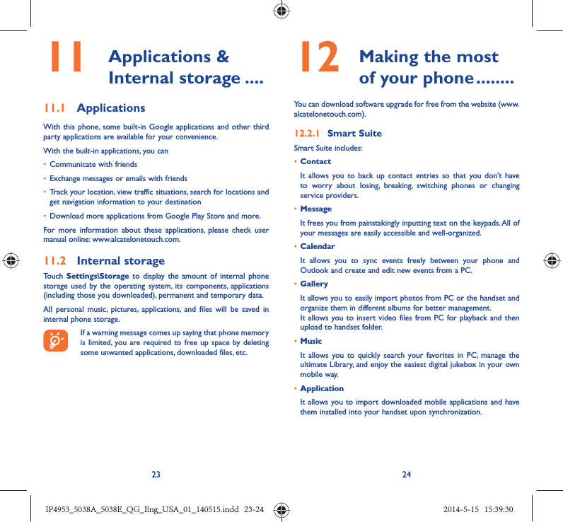 23 2411   Applications &amp; Internal storage ....11.1  ApplicationsWith this phone, some built-in Google applications and other third party applications are available for your convenience.With the built-in applications, you can•  Communicate with friends•  Exchange messages or emails with friends•  Track your location, view traffic situations, search for locations and get navigation information to your destination•  Download more applications from Google Play Store and more.For more information about these applications, please check user manual online: www.alcatelonetouch.com.11.2  Internal storageTouch Settings\Storage to display the amount of internal phone storage used by the operating system, its components, applications (including those you downloaded), permanent and temporary data. All personal music, pictures, applications, and files will be saved in internal phone storage.If a warning message comes up saying that phone memory is limited, you are required to free up space by deleting some unwanted applications, downloaded files, etc.12   Making the most of your phone ........You can download software upgrade for free from the website (www.alcatelonetouch.com). 12.2.1  Smart SuiteSmart Suite includes:•  ContactIt allows you to back up contact entries so that you don&apos;t have to worry about losing, breaking, switching phones or changing service providers.•  MessageIt frees you from painstakingly inputting text on the keypads. All of your messages are easily accessible and well-organized.•  CalendarIt allows you to sync events freely between your phone and Outlook and create and edit new events from a PC.•  GalleryIt allows you to easily import photos from PC or the handset and organize them in different albums for better management.It allows you to insert video files from PC for playback and then upload to handset folder.•  MusicIt allows you to quickly search your favorites in PC, manage the ultimate Library, and enjoy the easiest digital jukebox in your own mobile way. •  Application It allows you to import downloaded mobile applications and have them installed into your handset upon synchronization.IP4953_5038A_5038E_QG_Eng_USA_01_140515.indd   23-24IP4953_5038A_5038E_QG_Eng_USA_01_140515.indd   23-24 2014-5-15   15:39:302014-5-15   15:39:30