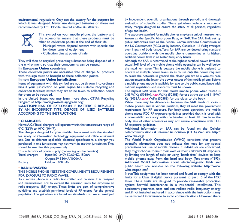 29 30environmental regulations. Only use the battery for the purpose for which it was designed. Never use damaged batteries or those not recommended by TCT Mobile Limited and/or its affiliates.This symbol on your mobile phone, the battery and the accessories means that these products must be taken to collection points at the end of their life: -  Municipal waste disposal centers with specific bins for these items of equipment  - Collection bins at points of sale.They will then be recycled, preventing substances being disposed of in the environment, so that their components can be reused.In European Union countries:These collection points are accessible free of charge. All products with this sign must be brought to these collection points.In non European Union jurisdictions:Items of equipment with this symbol are not be thrown into ordinary bins if your jurisdiction or your region has suitable recycling and collection facilities; instead they are to be taken to collection points for them to be recycled.In the United States you may learn more about CTIA’s Recycling Program at http://www.gowirelessgogreen.org/CAUTION: RISK OF EXPLOSION IF BATTERY IS REPLACED BY AN INCORRECT TYPE. DISPOSE OF USED BATTERIES ACCORDING TO THE  INSTRUCTIONS• CHARGERSHome A.C./ Travel chargers will operate within the temperature range of: 0°C (32°F) to 40°C (104°F).The chargers designed for your mobile phone meet with the standard for safety of information technology equipment and office equipment use. Due to different applicable electrical specifications, a charger you purchased in one jurisdiction may not work in another jurisdiction. They should be used for this purpose only.Characteristics of power supply (depending on the country):Travel charger: Input:100~240V, 50/60HZ, 150mA Output:5V, 550mA/1000mA Battery: Lithlum: 1800mAh• RADIO WAVES:THIS MOBILE PHONE MEETS THE GOVERNMENT’S REQUIREMENTS FOR EXPOSURE TO RADIO WAVES.Your mobile phone is a radio transmitter and receiver. It is designed and manufactured not to exceed the emission limits for exposure to radio-frequency (RF) energy. These limits are part of comprehensive guidelines and establish permitted levels of RF energy for the general population. The guidelines are based on standards that were developed by independent scientific organizations through periodic and thorough evaluation of scientific studies. These guidelines include a substantial safety margin designed to ensure the safety of all persons, regardless of age and health.The exposure standard for mobile phones employs a unit of measurement known as the Specific Absorption Rate, or SAR. The SAR limit set by public authorities such as the Federal Communications Commission of the US Government (FCC), or by Industry Canada, is 1.6 W/kg averaged over 1 gram of body tissue. Tests for SAR are conducted using standard operating positions with the mobile phone transmitting at its highest certified power level in all tested frequency bands.Although the SAR is determined at the highest certified power level, the actual SAR level of the mobile phone while operating can be well below the maximum value. This is because the mobile phone is designed to operate at multiple power levels so as to use only the power required to reach the network. In general, the closer you are to a wireless base station antenna, the lower the power output of the mobile phone. Before a mobile phone model is available for sale to the public, compliance with national regulations and standards must be shown.The highest SAR value for this model mobile phone when tested is 0.85 W/Kg  (5038A),  x.xx W/Kg (5038E) for use at the ear and 1.19 W/Kg (5038A), x.xx W/Kg (5038E) for use close to the body.While there may be differences between the SAR levels of various mobile phones and at various positions, they all meet the government requirement for RF exposure. For body-worn operation, the mobile phone meets FCC RF exposure guidelines provided that it is used with a non-metallic accessory with the handset at least 10 mm from the body. Use of other accessories may not ensure compliance with FCC RF exposure guidelines.Additional information on SAR can be found on the Cellular Telecommunications &amp; Internet Association (CTIA) Web site: http://www.ctia.org/The World Health Organization (WHO) considers that present scientific information does not indicate the need for any special precautions for use of mobile phones. If individuals are concerned, they might choose to limit their own or their children’s RF exposure by limiting the length of calls, or using “hands-free” devices to keep mobile phones away from the head and body. (fact sheet n°193). Additional WHO information about electromagnetic fields and public health are available on the following website: http://www.who.int/peh-emf. Note: This equipment has been tested and found to comply with the limits for a Class B digital device pursuant to part 15 of the FCC Rules. These limits are designed to provide reasonable protection against harmful interference in a residential installation. This equipment generates, uses and can radiate radio frequency energy and, if not installed and used in accordance with the instructions, may cause harmful interference to radio communications. However, there IP4953_5038A_5038E_QG_Eng_USA_01_140515.indd   29-30IP4953_5038A_5038E_QG_Eng_USA_01_140515.indd   29-30 2014-5-15   15:39:302014-5-15   15:39:30