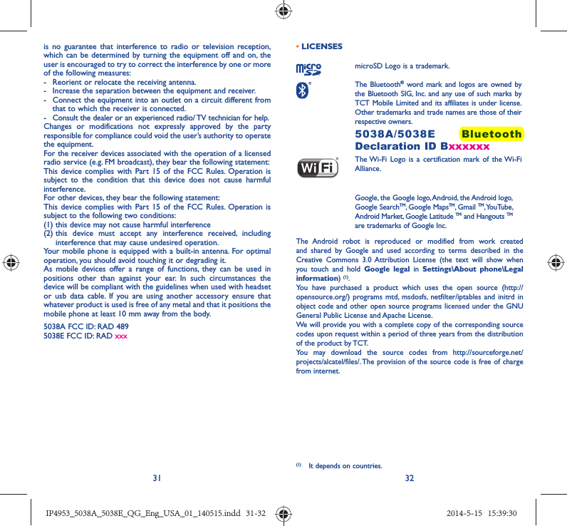 31 32is no guarantee that interference to radio or television reception, which can be determined by turning the equipment off and on, the user is encouraged to try to correct the interference by one or more of the following measures:-  Reorient or relocate the receiving antenna.-  Increase the separation between the equipment and receiver.-  Connect the equipment into an outlet on a circuit different from that to which the receiver is connected.-  Consult the dealer or an experienced radio/ TV technician for help.Changes or modifications not expressly approved by the party responsible for compliance could void the user’s authority to operate the equipment.For the receiver devices associated with the operation of a licensed radio service (e.g. FM broadcast), they bear the following statement:This device complies with Part 15 of the FCC Rules. Operation is subject to the condition that this device does not cause harmful interference.For other devices, they bear the following statement:This device complies with Part 15 of the FCC Rules. Operation is subject to the following two conditions:(1) this device may not cause harmful interference(2)  this device must accept any interference received, including interference that may cause undesired operation.Your mobile phone is equipped with a built-in antenna. For optimal operation, you should avoid touching it or degrading it.As mobile devices offer a range of functions, they can be used in positions other than against your ear. In such circumstances the device will be compliant with the guidelines when used with headset or usb data cable. If you are using another accessory ensure that whatever product is used is free of any metal and that it positions the mobile phone at least 10 mm away from the body.5038A FCC ID: RAD 489 5038E FCC ID: RAD xxx • LICENSES microSD Logo is a trademark. The Bluetooth® word mark and logos are owned by the Bluetooth SIG, Inc. and any use of such marks by TCT Mobile Limited and its affiliates is under license. Other trademarks and trade names are those of their respective owners.  5038A/5038E Bluetooth Declaration ID Bxxxxxx The Wi-Fi Logo is a certification mark of the Wi-Fi Alliance.Google, the Google logo, Android, the Android logo, Google SearchTM, Google MapsTM, Gmail TM, YouTube, Android Market, Google Latitude TM and Hangouts TM are trademarks of Google Inc.The Android robot is reproduced or modified from work created and shared by Google and used according to terms described in the Creative Commons 3.0 Attribution License (the text will show when you touch and hold Google legal in Settings\About phone\Legal information) (1). You have purchased a product which uses the open source (http://opensource.org/) programs mtd, msdosfs, netfilter/iptables and initrd in object code and other open source programs licensed under the GNU General Public License and Apache License. We will provide you with a complete copy of the corresponding source codes upon request within a period of three years from the distribution of the product by TCT. You may download the source codes from http://sourceforge.net/projects/alcatel/files/. The provision of the source code is free of charge from internet. (1)  It depends on countries.IP4953_5038A_5038E_QG_Eng_USA_01_140515.indd   31-32IP4953_5038A_5038E_QG_Eng_USA_01_140515.indd   31-32 2014-5-15   15:39:302014-5-15   15:39:30