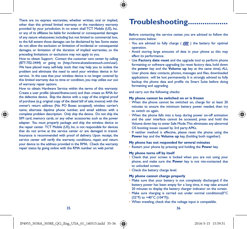 35 36There are no express warranties, whether written, oral or implied, other than this printed limited warranty or the mandatory warranty provided by your jurisdiction. In no event shall TCT Mobile (US), Inc. or any of its affiliates be liable for incidental or consequential damages of any nature whatsoever, including but not limited to commercial loss, to the full extent those damages can be disclaimed by law. Some states do not allow the exclusion or limitation of incidental or consequential damages, or limitation of the duration of implied warranties, so the preceding limitations or exclusions may not apply to you.How to obtain Support:  Contact the customer care center by calling (877-702-3444) or going to (http://www.alcatelonetouch.com/usa/).  We have placed many self-help tools that may help you to isolate the problem and eliminate the need to send your wireless device in for service.  In the case that your wireless device is no longer covered by this limited warranty due to time or condition, you may utilize our out of warranty repair options. How to obtain Hardware Service within the terms of this warranty: Create a user profile (alcatel.finetw.com) and then create an RMA for the defective device.  Ship the device with a copy of the original proof of purchase (e.g. original copy of the dated bill of sale, invoice) with the owner’s return address (No PO Boxes accepted), wireless carrier’s name, alternate daytime phone number, and email address with a complete problem description.  Only ship the device.  Do not ship the SIM card, memory cards, or any other accessories such as the power adapter.  You must properly package and ship the wireless device to the repair center.  TCT Mobile (US), Inc. is not responsible for devices that do not arrive at the service center or are damaged in transit.  Insurance is recommended with proof of delivery. Upon receipt, the service center will verify the warranty conditions, repair, and return your device to the address provided in the RMA.  Check the warranty repair status by going online with the RMA number on web portal.Troubleshooting...................Before contacting the service center, you are advised to follow the instructions below:•  You are advised to fully charge (   ) the battery for optimal operation.•  Avoid storing large amounts of data in your phone as this may affect its performance.•  Use Factory date reset and the upgrade tool to perform phone formatting or software upgrading (to reset factory data, hold down the power key and the Volume up key at the same time). ALL User phone data: contacts, photos, messages and files, downloaded applications  will be lost permanently. It is strongly advised to fully backup the phone data and profile via Smart Suite before doing formatting and upgrading. and carry out the following checks:My phone cannot be switched on or is frozen •  When the phone cannot be switched on, charge for at least 20 minutes to ensure the minimum battery power needed, then try to switch on again.•  When the phone falls into a loop during power on-off animation and the user interface cannot be accessed, press and hold the Volume down key to enter Safe Mode. This eliminates any abnormal OS booting issues caused by 3rd party APKs.•  If neither method is effective, please reset the phone using the Power key and the Volume up key, (holding both together).My phone has not responded for several minutes•  Restart your phone by pressing and holding the Power key.My phone turns off by itself•  Check that your screen is locked when you are not using your phone, and make sure the Power key is not mis-contacted due to unlocked screen.•  Check the battery charge level.My phone cannot charge properly•  Make sure that your battery is not completely discharged; if the battery power has been empty for a long time, it may take around 20 minutes to display the battery charger indicator on the screen.•  Make sure charging is carried out under normal conditions(0°C (32°F) to +40°C (104°F)).•  When traveling, check that the voltage input is compatible.IP4953_5038A_5038E_QG_Eng_USA_01_140515.indd   35-36IP4953_5038A_5038E_QG_Eng_USA_01_140515.indd   35-36 2014-5-15   15:39:312014-5-15   15:39:31