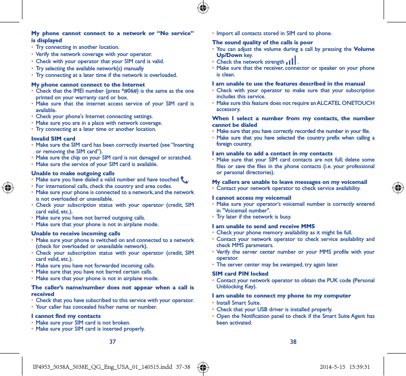 37 38My phone cannot connect to a network or “No service” is displayed•  Try connecting in another location.•  Verify the network coverage with your operator.•  Check with your operator that your SIM card is valid.•  Try selecting the available network(s) manually •  Try connecting at a later time if the network is overloaded.My phone cannot connect to the Internet•  Check that the IMEI number (press *#06#) is the same as the one printed on your warranty card or box.•  Make sure that the internet access service of your SIM card is available.•  Check your phone&apos;s Internet connecting settings.•  Make sure you are in a place with network coverage.•  Try connecting at a later time or another location.Invalid SIM card•  Make sure the SIM card has been correctly inserted (see “Inserting or removing the SIM card”).•  Make sure the chip on your SIM card is not damaged or scratched.•  Make sure the service of your SIM card is available.Unable to make outgoing calls•  Make sure you have dialed a valid number and have touched  .•  For international calls, check the country and area codes.•  Make sure your phone is connected to a network, and the network is not overloaded or unavailable.•  Check your subscription status with your operator (credit, SIM card valid, etc.).•  Make sure you have not barred outgoing calls.•  Make sure that your phone is not in airplane mode.Unable to receive incoming calls•  Make sure your phone is switched on and connected to a network (check for overloaded or unavailable network).•  Check your subscription status with your operator (credit, SIM card valid, etc.).•  Make sure you have not forwarded incoming calls.•  Make sure that you have not barred certain calls.•  Make sure that your phone is not in airplane mode.The caller’s name/number does not appear when a call is received•  Check that you have subscribed to this service with your operator.•  Your caller has concealed his/her name or number.I cannot find my contacts•  Make sure your SIM card is not broken.•  Make sure your SIM card is inserted properly.•  Import all contacts stored in SIM card to phone.The sound quality of the calls is poor•  You can adjust the volume during a call by pressing the Volume Up/Down key.•  Check the network strength   .•  Make sure that the receiver, connector or speaker on your phone is clean.I am unable to use the features described in the manual•  Check with your operator to make sure that your subscription includes this service.•  Make sure this feature does not require an ALCATEL ONETOUCH accessory.When I select a number from my contacts, the number cannot be dialed•  Make sure that you have correctly recorded the number in your file.•  Make sure that you have selected the country prefix when calling a foreign country.I am unable to add a contact in my contacts•  Make sure that your SIM card contacts are not full; delete some files or save the files in the phone contacts (i.e. your professional or personal directories).My callers are unable to leave messages on my voicemail•  Contact your network operator to check service availability.I cannot access my voicemail•  Make sure your operator’s voicemail number is correctly entered in &quot;Voicemail number&quot;.•  Try later if the network is busy.I am unable to send and receive MMS•  Check your phone memory availability as it might be full.•  Contact your network operator to check service availability and check MMS parameters.•  Verify the server center number or your MMS profile with your operator.•  The server center may be swamped, try again later.SIM card PIN locked•  Contact your network operator to obtain the PUK code (Personal Unblocking Key).I am unable to connect my phone to my computer•  Install Smart Suite.•  Check that your USB driver is installed properly.•  Open the Notification panel to check if the Smart Suite Agent has been activated.IP4953_5038A_5038E_QG_Eng_USA_01_140515.indd   37-38IP4953_5038A_5038E_QG_Eng_USA_01_140515.indd   37-38 2014-5-15   15:39:312014-5-15   15:39:31