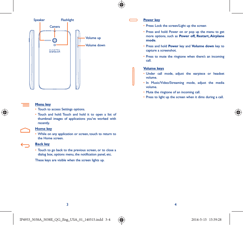 34Volume upVolume downCameraSpeaker FlashlightMenu key•  Touch to access Settings options.•  Touch and hold: Touch and hold it to open a list of thumbnail images of applications you&apos;ve worked with recently.Home key•  While on any application or screen, touch to return to the Home screen.Back key•  Touch to go back to the previous screen, or to close a dialog box, options menu, the notification panel, etc.These keys are visible when the screen lights up.Power key•  Press: Lock the screen/Light up the screen•  Press and hold: Power on or pop up the menu to get more options, such as Power off, Restart, Airplane mode.•  Press and hold Power key and Volume down key to capture a screenshot.•  Press to mute the ringtone when there’s an incoming call.Volume keys •  Under call mode, adjust the earpiece or headset volume.•  In Music/Video/Streaming mode, adjust the media volume.•  Mute the ringtone of an incoming call.•  Press to light up the screen when it dims during a call.IP4953_5038A_5038E_QG_Eng_USA_01_140515.indd   3-4IP4953_5038A_5038E_QG_Eng_USA_01_140515.indd   3-4 2014-5-15   15:39:282014-5-15   15:39:28