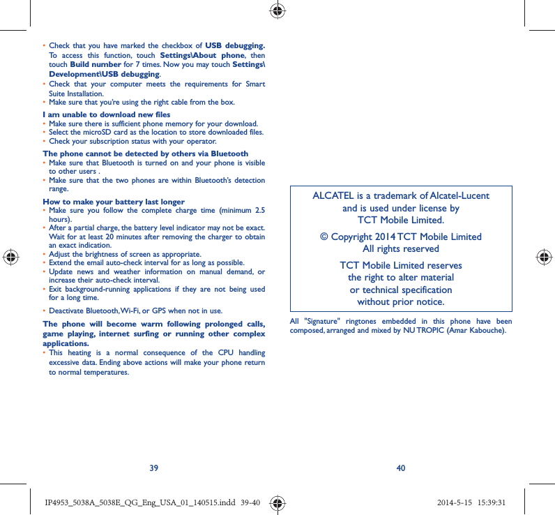39 40ALCATEL is a trademark of Alcatel-Lucentand is used under license by TCT Mobile Limited.© Copyright 2014 TCT Mobile LimitedAll rights reservedTCT Mobile Limited reserves the right to alter material or technical specification without prior notice.•  Check that you have marked the checkbox of USB debugging. To access this function, touch Settings\About phone, then touch Build number for 7 times. Now you may touch Settings\Development\USB debugging.•  Check that your computer meets the requirements for Smart Suite Installation.•  Make sure that you’re using the right cable from the box.I am unable to download new files•  Make sure there is sufficient phone memory for your download.•  Select the microSD card as the location to store downloaded files.•  Check your subscription status with your operator.The phone cannot be detected by others via Bluetooth•  Make sure that Bluetooth is turned on and your phone is visible to other users .•  Make sure that the two phones are within Bluetooth’s detection range.How to make your battery last longer•  Make sure you follow the complete charge time (minimum 2.5 hours).•  After a partial charge, the battery level indicator may not be exact. Wait for at least 20 minutes after removing the charger to obtain an exact indication.•  Adjust the brightness of screen as appropriate.•  Extend the email auto-check interval for as long as possible.•  Update news and weather information on manual demand, or increase their auto-check interval.•  Exit background-running applications if they are not being used for a long time.•  Deactivate Bluetooth, Wi-Fi, or GPS when not in use.The phone will become warm following prolonged calls, game playing, internet surfing or running other complex applications. •  This heating is a normal consequence of the CPU handling excessive data. Ending above actions will make your phone return to normal temperatures.All &quot;Signature&quot; ringtones embedded in this phone have been composed, arranged and mixed by NU TROPIC (Amar Kabouche).IP4953_5038A_5038E_QG_Eng_USA_01_140515.indd   39-40IP4953_5038A_5038E_QG_Eng_USA_01_140515.indd   39-40 2014-5-15   15:39:312014-5-15   15:39:31