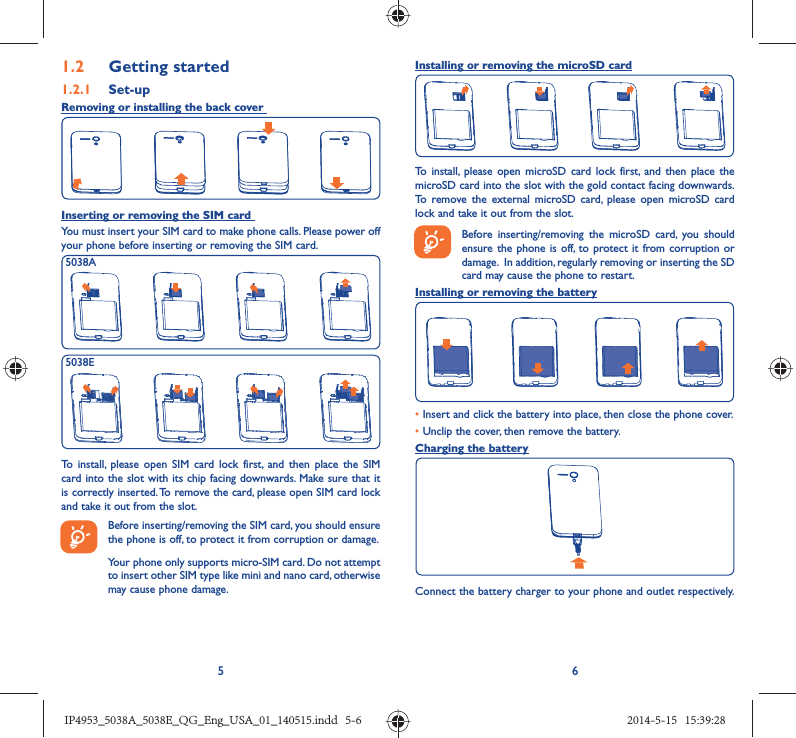 561.2  Getting started1.2.1   Set-upRemoving or installing the back cover Inserting or removing the SIM card You must insert your SIM card to make phone calls. Please power off your phone before inserting or removing the SIM card.5038A5038ETo install, please open SIM card lock first, and then place the SIM card into the slot with its chip facing downwards. Make sure that it is correctly inserted. To remove the card, please open SIM card lock and take it out from the slot.Before inserting/removing the SIM card, you should ensure the phone is off, to protect it from corruption or damage. Your phone only supports micro-SIM card. Do not attempt to insert other SIM type like mini and nano card, otherwise may cause phone damage.Installing or removing the microSD cardTo install, please open microSD card lock first, and then place the microSD card into the slot with the gold contact facing downwards. To remove the external microSD card, please open microSD card lock and take it out from the slot.Before inserting/removing the microSD card, you should ensure the phone is off, to protect it from corruption or damage.  In addition, regularly removing or inserting the SD card may cause the phone to restart.Installing or removing the battery• Insert and click the battery into place, then close the phone cover.• Unclip the cover, then remove the battery.Charging the batteryConnect the battery charger to your phone and outlet respectively.    IP4953_5038A_5038E_QG_Eng_USA_01_140515.indd   5-6IP4953_5038A_5038E_QG_Eng_USA_01_140515.indd   5-6 2014-5-15   15:39:282014-5-15   15:39:28