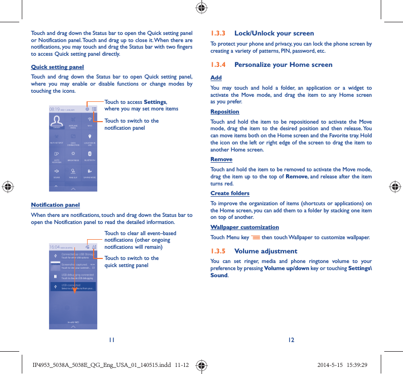 11 12Touch and drag down the Status bar to open the Quick setting panel or Notification panel. Touch and drag up to close it. When there are notifications, you may touch and drag the Status bar with two fingers to access Quick setting panel directly.Quick setting panelTouch and drag down the Status bar to open Quick setting panel, where you may enable or disable functions or change modes by touching the icons.Touch to switch to the notification panelTouch to access Settings, where you may set more itemsNotification panelWhen there are notifications, touch and drag down the Status bar to open the Notification panel to read the detailed information. Touch to switch to the quick setting panel Touch to clear all event–based notifications (other ongoing notifications will remain)1.3.3  Lock/Unlock your screenTo protect your phone and privacy, you can lock the phone screen by creating a variety of patterns, PIN, password, etc.1.3.4  Personalize your Home screenAddYou may touch and hold a folder, an application or a widget to activate the Move mode, and drag the item to any Home screen as you prefer.Reposition Touch and hold the item to be repositioned to activate the Move mode, drag the item to the desired position and then release. You can move items both on the Home screen and the Favorite tray. Hold the icon on the left or right edge of the screen to drag the item to another Home screen.RemoveTouch and hold the item to be removed to activate the Move mode, drag the item up to the top of Remove, and release after the item turns red.Create foldersTo improve the organization of items (shortcuts or applications) on the Home screen, you can add them to a folder by stacking one item on top of another. Wallpaper customizationTouch Menu key   then touch Wallpaper to customize wallpaper.1.3.5  Volume adjustmentYou can set ringer, media and phone ringtone volume to your preference by pressing Volume up/down key or touching Settings\Sound.IP4953_5038A_5038E_QG_Eng_USA_01_140515.indd   11-12IP4953_5038A_5038E_QG_Eng_USA_01_140515.indd   11-12 2014-5-15   15:39:292014-5-15   15:39:29