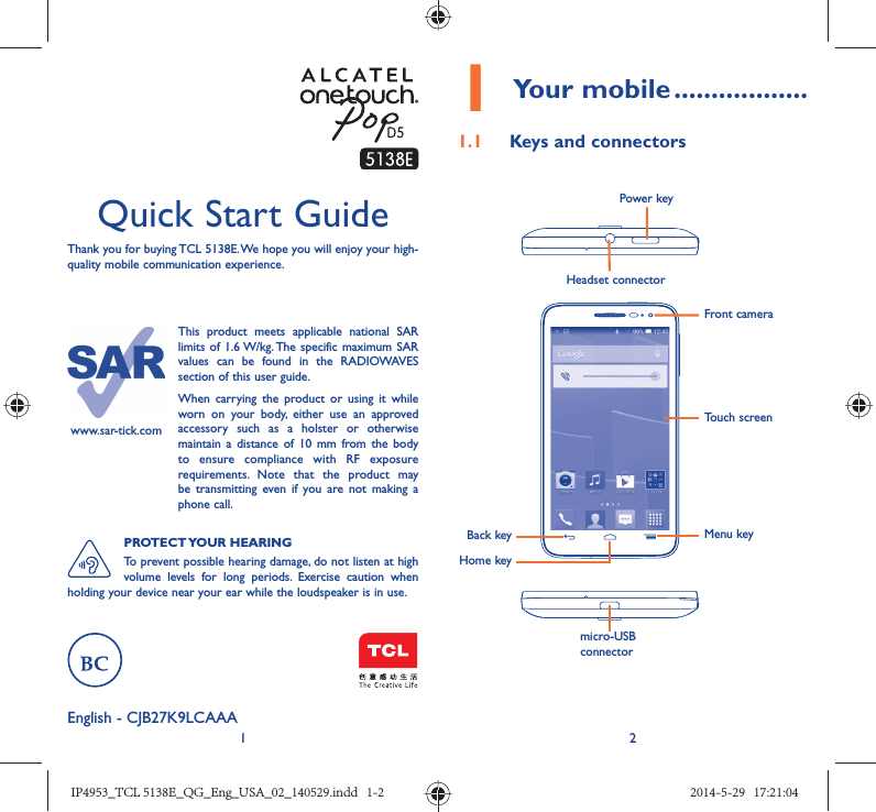 12Quick Start GuideThank you for buying TCL 5138E. We hope you will enjoy your high-quality mobile communication experience.English - CJB27K9LCAAA1 Your mobile ..................1.1  Keys and connectorsHeadset connector Back keyFront cameraPower keyHome keyMenu keymicro-USB connectorTouch screenwww.sar-tick.comThis product meets applicable national SAR limits of 1.6 W/kg. The specific maximum SAR values can be found in the RADIOWAVES section of this user guide.When carrying the product or using it while worn on your body, either use an approved accessory such as a holster or otherwise maintain a distance of 10 mm from the body to ensure compliance with RF exposure requirements. Note that the product may be transmitting even if you are not making a phone call.PROTECT YOUR  HEARINGTo prevent possible hearing damage, do not listen at high volume levels for long periods. Exercise caution when holding your device near your ear while the loudspeaker is in use.IP4953_TCL 5138E_QG_Eng_USA_02_140529.indd   1-2IP4953_TCL 5138E_QG_Eng_USA_02_140529.indd   1-2 2014-5-29   17:21:042014-5-29   17:21:04