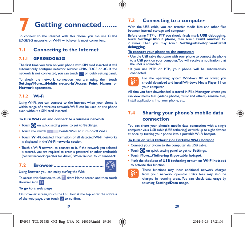 19 207 Getting connected .......To connect to the Internet with this phone, you can use GPRS/EDGE/3G networks or Wi-Fi, whichever is most convenient.7.1  Connecting to the Internet7.1.1  GPRS/EDGE/3GThe first time you turn on your phone with SIM card inserted, it will automatically configure network service: GPRS, EDGE or 3G. If the network is not connected, you can touch   on quick setting panel.To check the network connection you are using, then touch Settings\More...\Mobile networks\Access Point Names or Network operators.7.1.2  Wi-FiUsing Wi-Fi, you can connect to the Internet when your phone is within range of a wireless network. Wi-Fi can be used on the phone even without a SIM card inserted.To turn Wi-Fi on and connect to a wireless network•  Touch   on quick setting panel to get to Settings.•  Touch the switch   beside Wi-Fi to turn on/off Wi-Fi.•  Touch Wi-Fi, detailed information of all detected Wi-Fi networks is displayed in the Wi-Fi networks section.•  Touch a Wi-Fi network to connect to it. If the network you selected is secured, you are required to enter a password or other credentials (contact network operator for details). When finished, touch Connect.7.2  Browser ....................................Using Browser, you can enjoy surfing the Web.To access this function, touch   from Home screen and then touch Browser icon   .To go to a web pageOn Browser screen, touch the URL box at the top, enter the address of the web page, then touch   to confirm. 7.3  Connecting to a computerWith the USB cable, you can transfer media files and other files between internal storage and computer. Before using MTP or PTP you should firstly mark USB debugging, touch  Settings\About phone, then touch Build number for 7 times. Then you may touch Settings\Development\USB debugging. To connect your phone to the computer:•  Use the USB cable that came with your phone to connect the phone to a USB port on your computer. You will receive a notification that the USB is connected.•  If you use MTP or PTP, your phone will be automatically connected. For the operating system Windows XP or lower, you should download and install Windows Media Player 11 on your computer.All data you have downloaded is stored in File Manager, where you can view media files (videos, photos, music and others), rename files, install applications into your phone, etc.7.4  Sharing your phone&apos;s mobile data connectionYou can share your phone&apos;s mobile data connection with a single computer via a USB cable (USB tethering) or with up to eight devices at once by turning your phone into a portable Wi-Fi hotspot.To turn on USB tethering or Portable Wi-Fi hotspot•  Connect your phone to the computer via USB cable.•  Touch   on quick setting panel to get to Settings.•  Touch More...\Tethering &amp; portable hotspot.•  Mark the checkbox of USB tethering or turn on  Wi-Fi  hotspot to activate this function. These functions may incur additional network charges from your network operator. Extra fees may also be charged in roaming areas. You can check data usage by touching Settings\Data usage.IP4953_TCL 5138E_QG_Eng_USA_02_140529.indd   19-20IP4953_TCL 5138E_QG_Eng_USA_02_140529.indd   19-20 2014-5-29   17:21:062014-5-29   17:21:06