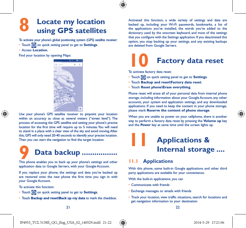 21 228   Locate my location using GPS satellitesTo activate your phone’s global positioning system (GPS) satellite receiver:•  Touch   on quick setting panel to get to Settings.•  Access Location.Find your location by opening Maps:Use your phone’s GPS satellite receiver to pinpoint your location within an accuracy as close as several meters (“street level”). The process of accessing the GPS satellite and setting your phone&apos;s precise location for the first time will require up to 5 minutes. You will need to stand in a place with a clear view of the sky and avoid moving. After this, GPS will only need 20-40 seconds to identify your precise location. Then you can start the navigation to find the target location.9 Data backup .................This phone enables you to back up your phone’s settings and other application data to Google Servers, with your Google Account. If you replace your phone, the settings and data you’ve backed up are restored onto the new phone the first time you sign in with your Google Account. To activate this function:•  Touch   on quick setting panel to get to Settings.•  Touch Backup and reset\Back up my data to mark the checkbox.Activated this function, a wide variety of settings and data are backed up, including your Wi-Fi passwords, bookmarks, a list of the applications you’ve installed, the words you’ve added to the dictionary used by the onscreen keyboard, and most of the settings that you configure with the Settings application. If you deactivated this option, you stop backing up your settings, and any existing backups are deleted from Google Servers.10  Factory data reset  To activate factory data reset:•  Touch   on quick setting panel to get to Settings.•  Touch Backup and reset\Factory data reset.•  Touch Reset phone\Erase everything.Phone reset will erase all of your personal data from internal phone storage, including information about your Google Account, any other accounts, your system and application settings, and any downloaded applications. If you need to keep the content in your phone storage, please mark Reserve the content of phone storage.When you are unable to power on your cellphone, there is another way to perform a factory data reset by pressing the Volume up key and the Power key at same time until the screen lights up.11   Applications &amp; Internal storage ....11.1  ApplicationsWith this phone, some built-in Google applications and other third party applications are available for your convenience.With the built-in applications, you can•  Communicate with friends•  Exchange messages or emails with friends•  Track your location, view traffic situations, search for locations and get navigation information to your destinationIP4953_TCL 5138E_QG_Eng_USA_02_140529.indd   21-22IP4953_TCL 5138E_QG_Eng_USA_02_140529.indd   21-22 2014-5-29   17:21:062014-5-29   17:21:06