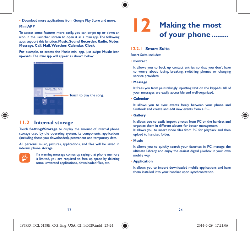 23 24•  Download more applications from Google Play Store and more.Mini APPTo access some features more easily, you can swipe up or down an icon in the Launcher screen to open it as a mini app. The following apps support this function: Music, Sound Recorder, Radio, Notes, Message, Call,  Mail, Weather,  Calendar, Clock.For example, to access the Music mini app, just swipe Music icon upwards. The mini app will appear as shown below:Touch to play the song.11.2  Internal storageTouch  Settings\Storage to display the amount of internal phone storage used by the operating system, its components, applications (including those you downloaded), permanent and temporary data. All personal music, pictures, applications, and files will be saved in internal phone storage.If a warning message comes up saying that phone memory is limited, you are required to free up space by deleting some unwanted applications, downloaded files, etc.12   Making the most of your phone ........12.2.1  Smart SuiteSmart Suite includes:•  ContactIt allows you to back up contact entries so that you don&apos;t have to worry about losing, breaking, switching phones or changing service providers.•  MessageIt frees you from painstakingly inputting text on the keypads. All of your messages are easily accessible and well-organized.•  CalendarIt allows you to sync events freely between your phone and Outlook and create and edit new events from a PC.•  GalleryIt allows you to easily import photos from PC or the handset and organize them in different albums for better management.It allows you to insert video files from PC for playback and then upload to handset folder.•  MusicIt allows you to quickly search your favorites in PC, manage the ultimate Library, and enjoy the easiest digital jukebox in your own mobile way. •  Application It allows you to import downloaded mobile applications and have them installed into your handset upon synchronization.IP4953_TCL 5138E_QG_Eng_USA_02_140529.indd   23-24IP4953_TCL 5138E_QG_Eng_USA_02_140529.indd   23-24 2014-5-29   17:21:062014-5-29   17:21:06